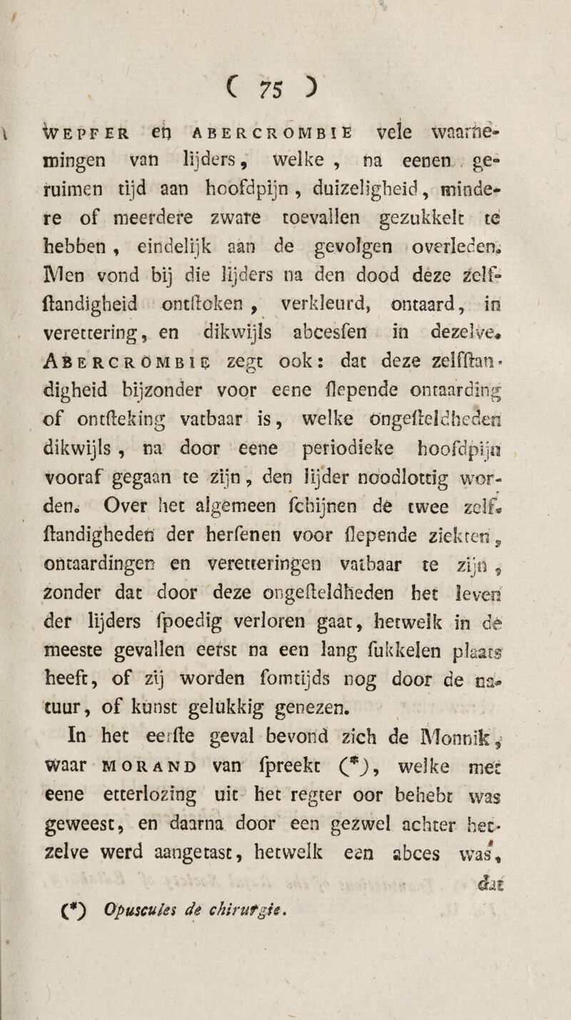 ivEPFER eh abercrombïe vele waaitié- mingen van lijders, welke , na eenen , ge» ruimen tijd aan hcofdpijn , duizeligheid, minde¬ re of meerdei*e zware toevallen gezukkelt té hebben , eindelijk aan de gevolgen overleden* Men vond bij die lijders na den dood déze zelf- Handigheid ontdoken , verkleurd, ontaard, in verettering, en dikwijls abcesfen in dezelve* Abercrombie zegt ook: dat deze zelfftan> digheid bijzonder voor eene flepende ontaarding of ontdeking vatbaar is, welke öngefteldhedeo dikwijls , na door eene periodieke hoofdpijo vooraf gegaan te zijn, den lijder noodlottig wor¬ den. Over het algemeen fcbijnen dé twee zelf* Handigheden der herfenen voor flepende ziekten ^ ontaardingen en veretteringen vatbaar te zijn ^ zonder dat door deze ongeHeldheden het leven der lijders fpoedig verloren gaat, hetwelk in dé meeste gevallen eerst na een lang fukkelen plaats heeft, of zij worden fomtijds nog door de na-» tuur, of kunst gelukkig genezen. In het eerHe geval bevond zich de Monnik, waar mor and van fpreekt welke mét eene etterlozing uit het regter oor behebr was geweest, en daarna door een gezwel achter het¬ zelve werd aangetast, hetwelk een abces was*. (O Opuscuies dê chirtifgu.