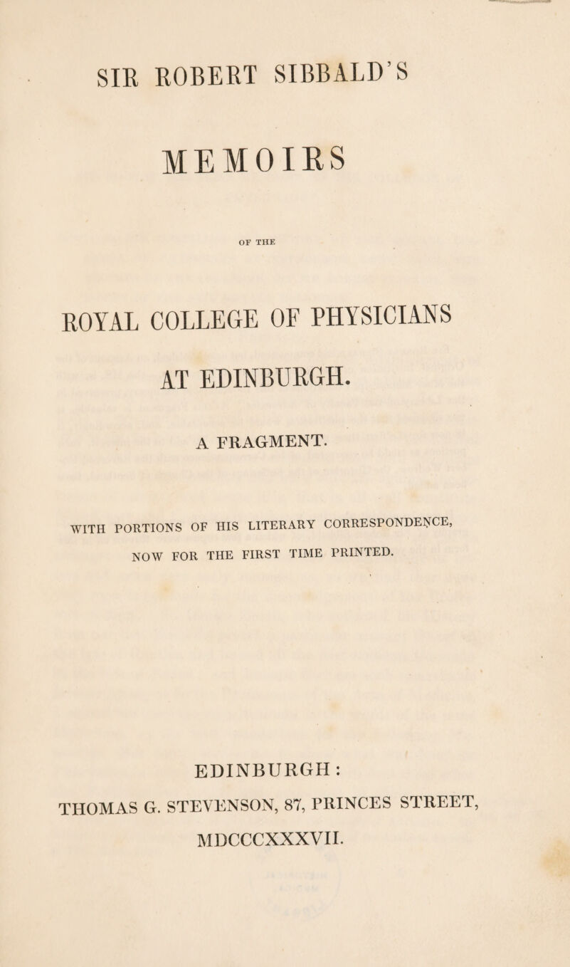 SIR ROBERT SIBBALD’S MEMOIRS OF THE ROYAL COLLEGE OF PHYSICIANS AT EDINBURGH. A FRAGMENT. WITH PORTIONS OF HIS LITERARY CORRESPONDENCE, NOW FOR THE FIRST TIME PRINTED. EDINBURGH: THOMAS G. STEVENSON, 87, PRINCES STREET, MDCCCXXXVII.