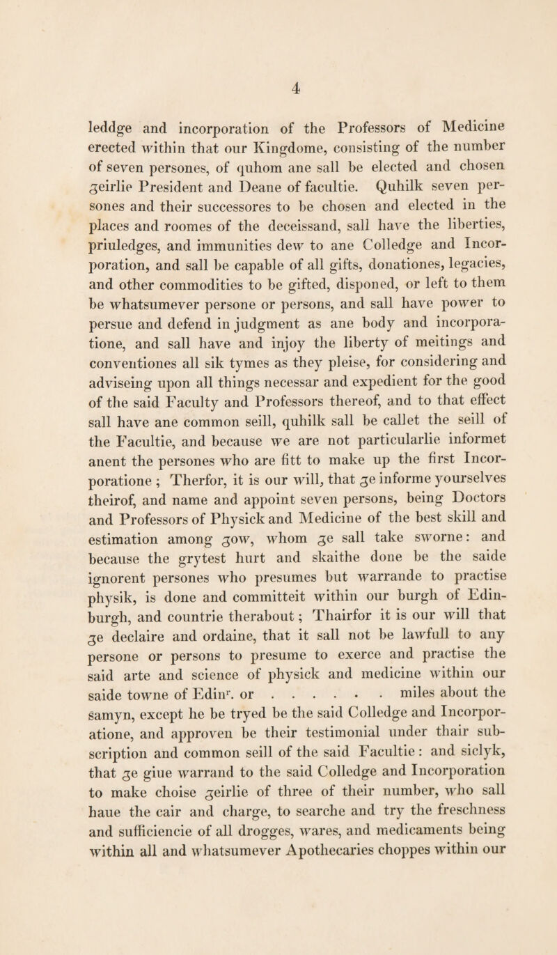 leddge and incorporation of the Professors of Medicine erected within that our Kingdome, consisting of the number of seven persones, of quhom ane sail be elected and chosen geirlie President and Deane of facultie. Quhilk seven per¬ sones and their successores to be chosen and elected in the places and roomes of the deceissand, sail have the liberties, priuledges, and immunities dew to ane Colledge and Incor¬ poration, and sail be capable of all gifts, donationes, legacies, and other commodities to be gifted, disponed, or left to them be whatsumever persone or persons, and sail have power to persue and defend in judgment as ane body and incorpora- tione, and sail have and injoy the liberty of meitings and conventiones all sik tymes as they pleise, for considering and adviseing upon all things necessar and expedient for the good of the said Faculty and Professors thereof, and to that effect sail have ane common seill, quhilk sail be callet the seill of the Facultie, and because we are not particularlie informet anent the persones who are fitt to make up the first Incor- poratione ; Therfor, it is our will, that ge informe yourselves theirof, and name and appoint seven persons, being Doctors and Professors of Physick and Medicine of the best skill and estimation among gow, whom ge sail take sworne: and because the grytest hurt and skaithe done be the saide ignorent persones who presumes but warrande to practise physik, is done and committeit within our burgh of Edin¬ burgh, and countrie therabout; Thairfor it is our will that ge declaire and ordaine, that it sail not be lawfull to any persone or persons to presume to exerce and practise the said arte and science of physick and medicine within our saide towne of Edinr. or.miles about the samyn, except he be tryed be the said Colledge and Incorpor- atione, and approven be their testimonial under thair sub¬ scription and common seill of the said Facultie: and siclyk, that ge giue warrand to the said Colledge and Incorporation to make choise geirlie of three of their number, who sail haue the cair and charge, to searche and try the freschness and sufficiencie of all drogges, wares, and medicaments being within all and whatsumever Apothecaries choppes within our