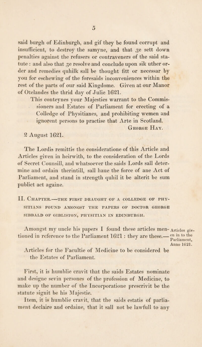 said burgh of Edinburgh, and gif they be found corrupt and insufficient, to destroy the samyne, and that ge sett down penalties against the refusers or contraveners of the said sta¬ tute : and also that ge resolve and conclude upon sik uther or¬ der and remedies quhilk sail be thought fitt or necessar by you for eschewing of the foresaids inconveniences within the rest of the parts of our said Kingdome. Given at our Manor of Otelandes the thrid day of Julie 1621. This conteynes your Majesties warrant to the Commis¬ sioners and Estates of Parliament for erecting of a Colledge of Physitianes, and prohibiting wemen and ignorent persons to practise that Arte in Scotland. George Hay. 2 August 1621. The Lordis remittis the consideratione of this Article and Articles given in heirwith, to the consideration of the Lords of Secret Counsill, and whatsoever the saids Lords sail deter¬ mine and ordain therintill, sail haue the force of ane Act of Parliament, and stand in strength quhil it be alterit be sum publict act againe. II. Chapter.—the first draught of a colledge of phy- SITIANS FOUND AMONGST THE PAPERS OF DOCTOR GEORGE SIBBALD OF GIBLISTON, PHYSITIAN IN EDINBURGH. Amongst my uncle his papers I found these articles men- Articles giv tioned in reference to the Parliament 1621 : they are these.— en in t0 the Parliament, Anno 1621. Articles for the Facultie of Medicine to be considered be the Estates of Parliament. First, it is humblie cravit that the saids Estates nominate and designe sevin persones of the profession of Medicine, to make up the number of the Incorporatione prescrivit be the statute signit be his Majestie. Item, it is humblie cravit, that the saids estatis of parlia¬ ment declaire and ordaine, that it sail not be lawfull to any