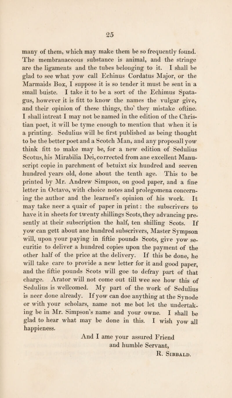 many of them, which may make them be so frequently found. The membranaceous substance is animal, and the stringe are the ligaments and the tubes belonging to it. I shall be glad to see what yow call Echinus Cordatus Major, or the Marmaids Box, I suppose it is so tender it must be sent in a small buiste. I take it to be a sort of the Echimus Spata- gus, however it is fitt to know the names the vulgar give, and their opinion of these things, tho' they mistake oftine. I shall intreat I may not be named in the edition of the Chris¬ tian poet, it will be tyme enough to mention that when it is a printing. Sedulius will be first published as being thought to be the better poet and a Scotch Man, and any proposall yow think fitt to make may be, for a new edition of Sedulius Scotus,his Mirabilia Dei, corrected from ane excellent Manu¬ script copie in parchment of betuixt six hundred and seeven hundred years old, done about the tenth age. This to be printed by Mr. Andrew Simpson, on good paper, and a fine letter in Octavo, with choice notes and prolegomena concern¬ ing the author and the learned's opinion of his work. It may take neer a quair of paper in print: the subscrivers to have it in sheets for twenty shillings Scots, they advancing pre¬ sently at their subscription the half, ten shilling Scots. If yow can gett about ane hundred subscrivers, Master Sympson will, upon your paying in fiftie pounds Scots, give yow se- curitie to deliver a hundred copies upon the payment of the other half of the price at the delivery. If this be done, he will take care to provide a new letter for it and good paper, and the fiftie pounds Scots will goe to defray part of that charge. Arator will not come out till wee see how this of Sedulius is wellcomed. My part of the work of Sedulius is neer done already. If yow can doe anything at the Synode or with your scholars, name not me bot let the undertak¬ ing be in Mr. Simpson's name and your owne. I shall be glad to hear what may be done in this. I wish yow all happieness. And I ame your assured Friend and humble Servant, R. Sibbald.