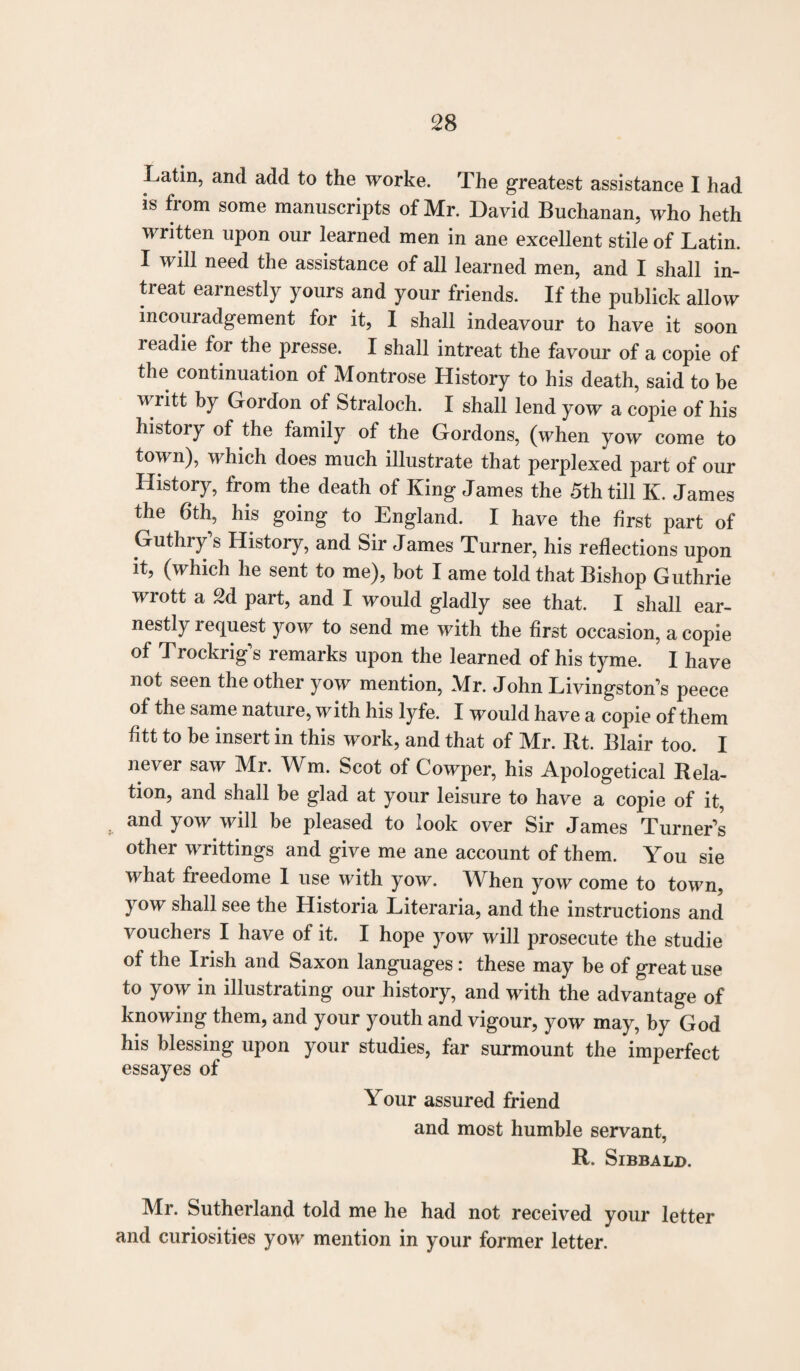 Latin, and add to the worke. The greatest assistance I had is from some manuscripts of Mr. David Buchanan, who heth written upon our learned men in ane excellent stile of Latin. I will need the assistance of all learned men, and I shall in¬ treat earnestly yours and your friends. If the publick allow incouradgement for it, I shall indeavour to have it soon readie for the presse. I shall intreat the favour of a copie of the continuation of Montrose History to his death, said to be writt by Gordon of Straloch. I shall lend yow a copie of his histoiy of the family of the Gordons, (when yow come to town), which does much illustrate that perplexed part of our History, from the death of King James the 5th till K. James the 6th, his going to England. I have the first part of Guthry’s History, and Sir James Turner, his reflections upon it, (which he sent to me), bot I ame told that Bishop Guthrie wrott a 2d part, and I would gladly see that. I shall ear¬ nestly lequest yow to send me with the first occasion, a copie of J rockrig s remarks upon the learned of his tyme. I have not seen the other yow mention, Mr. John Livingston’s peece of the same nature, with his lyfe. I would have a copie of them Htt to be insert in this work, and that of Mr. Rt. Blair too. I never saw Mr. Wm. Scot of Cowper, his Apologetical Rela¬ tion, and shall be glad at your leisure to have a copie of it, and yow will be pleased to look over Sir James Turner’s other writtings and give me ane account of them. You sie what freedome I use with yow. When yow come to town, yow shall see the Historia Literaria, and the instructions and vouchers I have of it. I hope yow will prosecute the studie of the Irish and Saxon languages: these may be of great use to yow in illustrating our history, and with the advantage of knowing them, and your youth and vigour, yow may, by God his blessing upon your studies, far surmount the imperfect essayes of Your assured friend and most humble servant, R. SlBBALD. Mr. Sutherland told me he had not received your letter and curiosities yow mention in your former letter.