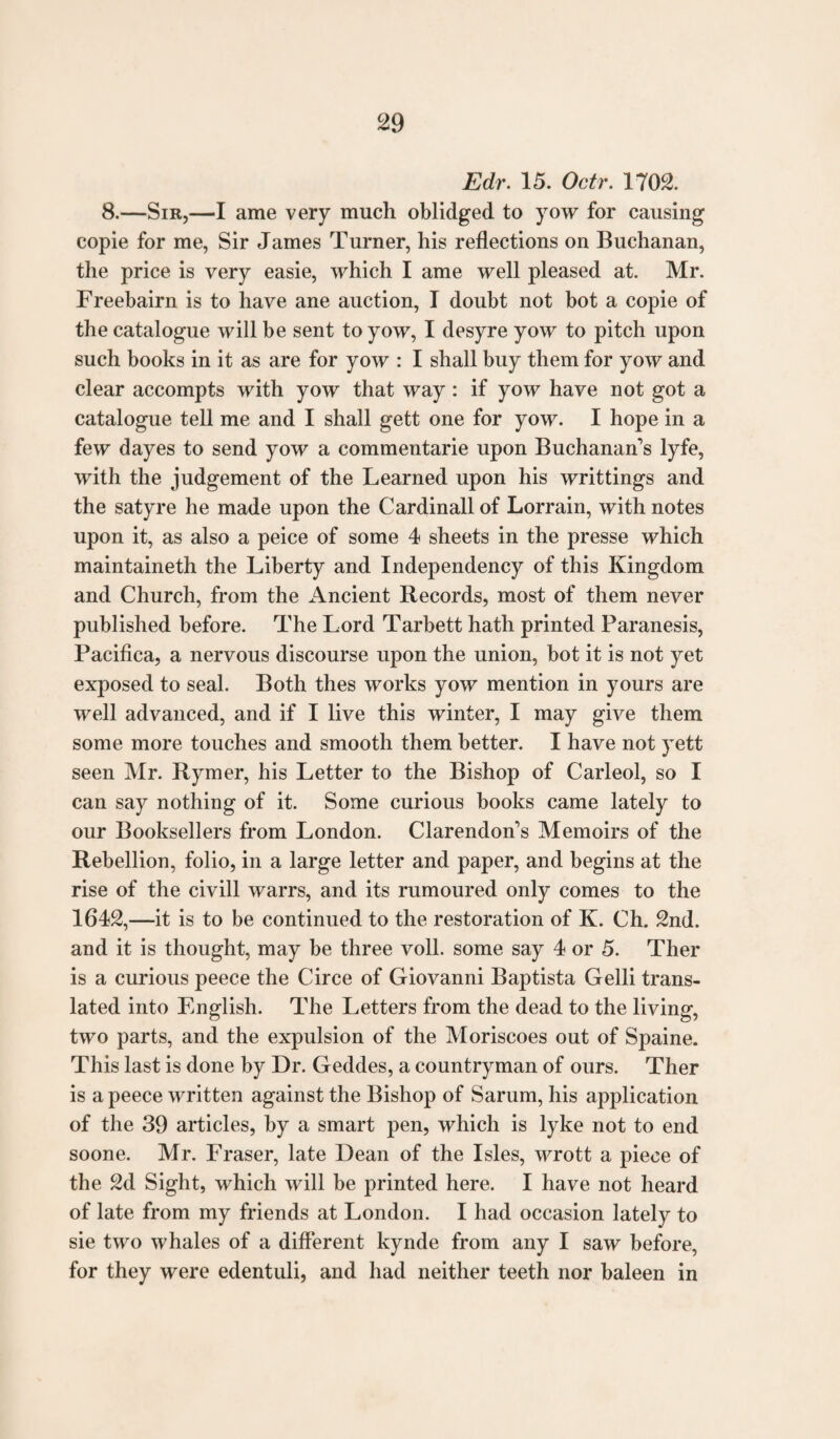 Edr. 15. Octr. 1702. 8.—Sir,—I ame very much oblidged to yow for causing copie for me, Sir James Turner, his reflections on Buchanan, the price is very easie, which I ame well pleased at. Mr. Freebairn is to have ane auction, I doubt not bot a copie of the catalogue will be sent to yow, I desyre yow to pitch upon such books in it as are for yow : I shall buy them for yow and clear accompts with yow that way: if yow have not got a catalogue tell me and I shall gett one for yow. I hope in a few dayes to send yow a commentarie upon Buchanan’s lyfe, with the judgement of the Learned upon his writtings and the satyre he made upon the Cardinall of Lorrain, with notes upon it, as also a peice of some 4 sheets in the presse which maintaineth the Liberty and Independency of this Kingdom and Church, from the Ancient Records, most of them never published before. The Lord Tarbett hath printed Paranesis, Pacifica, a nervous discourse upon the union, bot it is not yet exposed to seal. Both thes works yow mention in yours are well advanced, and if I live this winter, I may give them some more touches and smooth them better. I have not yett seen Mr. Rymer, his Letter to the Bishop of Carleol, so I can say nothing of it. Some curious books came lately to our Booksellers from London. Clarendon’s Memoirs of the Rebellion, folio, in a large letter and paper, and begins at the rise of the civill warrs, and its rumoured only comes to the 1642,—it is to be continued to the restoration of K. Ch. 2nd. and it is thought, may be three voll. some say 4 or 5. Ther is a curious peece the Circe of Giovanni Baptista Gelli trans¬ lated into English. The Letters from the dead to the living, two parts, and the expulsion of the Moriscoes out of Spaine. This last is done by Dr. Geddes, a countryman of ours. Ther is a peece written against the Bishop of Sarum, his application of the 39 articles, by a smart pen, which is lyke not to end soone. Mr. Fraser, late Dean of the Isles, wrott a piece of the 2d Sight, which will be printed here. I have not heard of late from my friends at London. I had occasion lately to sie two whales of a different kynde from any I saw before, for they were edentuli, and had neither teeth nor baleen in