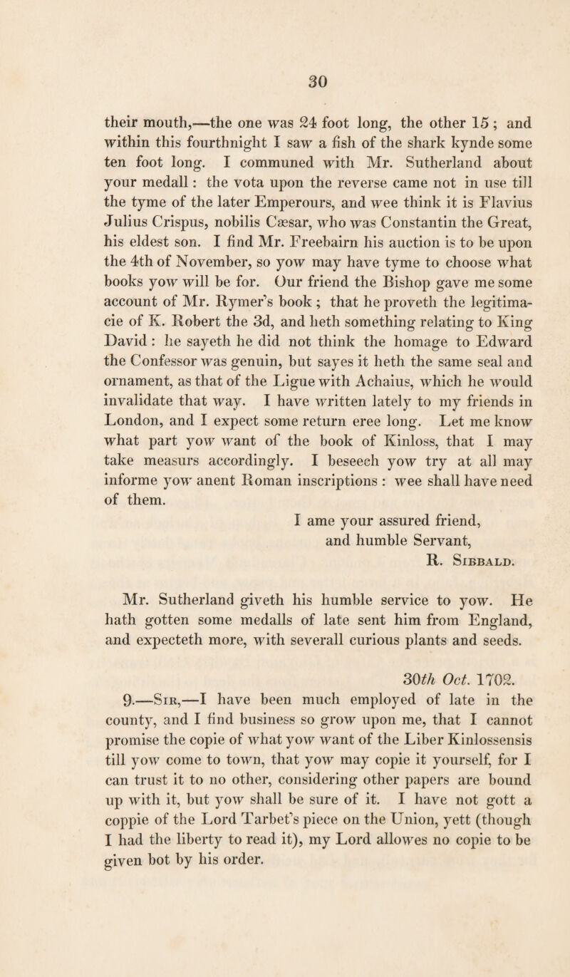 their mouth,-—the one was 24 foot long, the other 15 ; and within this fourthnight I saw a fish of the shark kyncle some ten foot long. I communed with Mr. Sutherland about your medall: the vota upon the reverse came not in use till the tyme of the later Emperours, and wee think it is Flavius Julius Crispus, nobilis Caesar, who was Constantin the Great, his eldest son. I find Mr. Freebairn his auction is to be upon the 4th of November, so yow may have tyme to choose what books yow will be for. Our friend the Bishop gave me some account of Mr. Rymer’s book ; that he proveth the legitima¬ te of K. Robert the 3d, and heth something relating to King David: he sayeth he did not think the homage to Edward the Confessor was genuin, but sayes it heth the same seal and ornament, as that of the Ligue with Achaius, which he would invalidate that way. I have written lately to my friends in London, and I expect some return eree long. Let me know what part yow want of the book of Kinloss, that I may take measurs accordingly. I beseech yow try at all may informe yow anent Roman inscriptions : wee shall have need of them. I ame your assured friend, and humble Servant, R. Sibbald. Mr. Sutherland giveth his humble service to yow. He hath gotten some medalls of late sent him from England, and expecteth more, with severall curious plants and seeds. 30th Oct 1702. 9-—Sir,—I have been much employed of late in the county, and I find business so grow upon me, that I cannot promise the copie of what yow want of the Liber Kinlossensis till yow come to town, that yow may copie it yourself, for I can trust it to no other, considering other papers are bound up with it, but yow shall be sure of it. I have not gott a coppie of the Lord Tarbefs piece on the LTnion, yett (though I had the liberty to read it), my Lord allowes no copie to be given bot by his order.