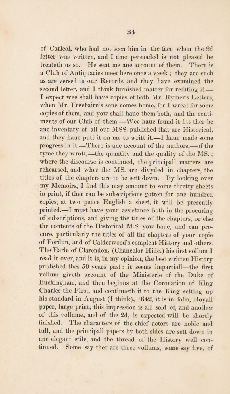 of Carleol, who had not seen him in the face when the 2d letter was written, and I ame persuaded is not pleased he treateth us so. He sent me ane account of them. There is a Club of Antiquaries meet here once a week ; they are such as are versed in our Records, and they have examined the second letter, and I think furnished matter for refuting it.— I expect wee shall have copies of both Mr. Rymer’s Letters, when Mr. Freebainfs sone comes home, for I wreat for some copies of them, and yow shall haue them both, and the senti¬ ments of our Club of them.—Wee haue found it fitt ther be ane inventary of all our MSS. published that are Historical, and they haue putt it on me to writt it.—I haue made some progress in it.—There is ane account of the authors,—of the tyme they wrott,—the quantity and the quality of the MS. ; where the discourse is continued, the principall matters are rehearsed, and wher the MS. are divyded in chapters, the titles of the chapters are to he sett down. By looking over my Memoirs, I find this may amount to some thretty sheets in print, if ther can he subscriptions gotten for ane hundred copies, at two pence English a sheet, it will he presently printed.—I must have your assistance both in the procuring of subscriptions, and giving the titles of the chapters, or else the contents of the Historical M.S. yow haue, and can pro¬ cure, particularly the titles of all the chapters of your copie of Fordun, and of Calderwood’s compleat Flistory and others. The Earle of Clarendon, (Chancelor Hide,) his first vollum I read it over, and it is, in my opinion, the best written History published thes 50 years past: it seems impartial!—the first vollum giveth account of the Ministerie of the Duke of Buckingham, and then beginns at the Coronation of King Charles the First, and continueth it to the King setting up his standard in August (I think), 1642, it is in folio, Royall paper, large print, this impression is all sold of, and another of this vollume, and of the 2d, is expected will be shortly finished. The characters of the chief actors are noble and full, and the principall papers by both sides are sett down in ane elegant stile, and the thread of the History well con¬ tinued. Some say ther are three vollums, some say five, of