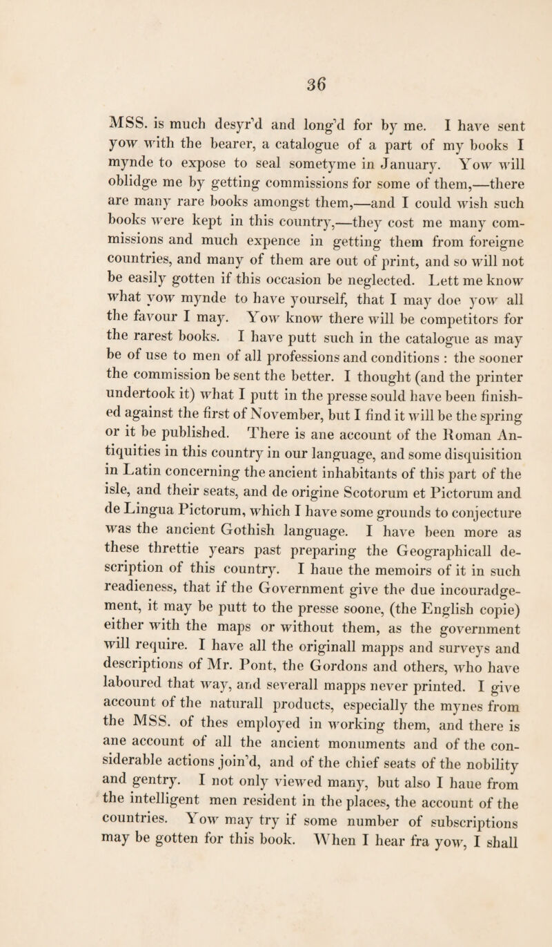 MSS. is much desyr'd and long'd for by me. I have sent yow with the bearer, a catalogue of a part of my books I mynde to expose to seal sometyme in January. Yow will oblidge me by getting commissions for some of them,—there are many rare books amongst them,—and I could wish such books were kept in this country,—they cost me many com¬ missions and much expence in getting them from foreigne countries, and many of them are out of print, and so will not be easily gotten if this occasion be neglected. Lett me know what yow mynde to have yourself, that I may doe yow all the favour I may. Yow know there will be competitors for the rarest books. I have putt such in the catalogue as may be of use to men of all professions and conditions : the sooner the commission be sent the better. I thought (and the printer undertook it) what I putt in the presse sould have been finish¬ ed against the first of November, but I find it will be the spring or it be published. There is ane account of the Homan An¬ tiquities in this country in our language, and some disquisition in Latin concerning the ancient inhabitants of this part of the isle, and their seats, and de origine Scotorum et Pictorum and de Lingua Pictorum, which I have some grounds to conjecture was the ancient Gothish language. I have been more as these threttie years past preparing the Geographicall de¬ scription of this country. I liaue the memoirs of it in such readieness, that if the Government give the due incouradge- ment, it may be putt to the presse soone, (the English copie) either with the maps or without them, as the government will require. I have all the originall mapps and surveys and descriptions of Mr. Pont, the Gordons and others, who have laboured that way, and severall mapps never printed. I give account of the naturall products, especially the mynes from the MSS. of thes employed in working them, and there is ane account of all the ancient monuments and of the con¬ siderable actions join'd, and of the chief seats of the nobility and gentry. I not only viewed many, but also I haue from the intelligent men resident in the places, the account of the countries. \ ow may try if some number of subscriptions may be gotten for this book. When I hear fra yow, I shall