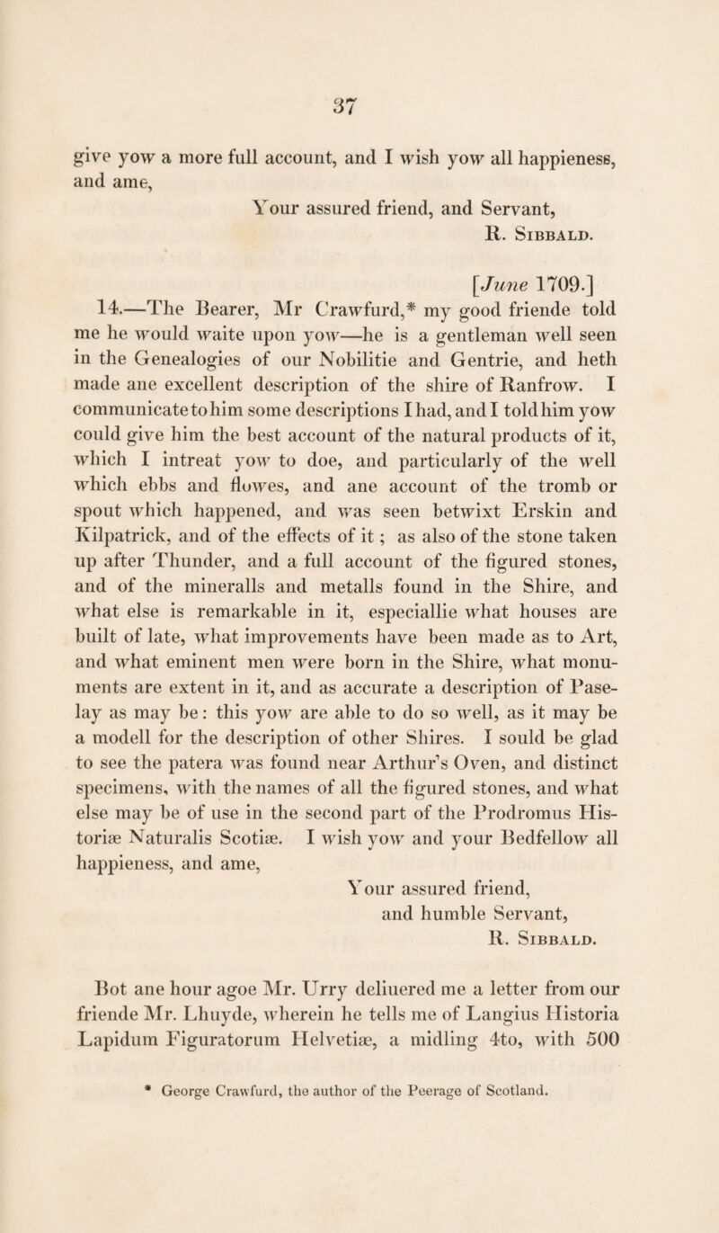 give yow a more full account, and I wish yow all happieness, and ame, Your assured friend, and Servant, R. SlBBALD. [June 1709.] 14.—The Bearer, Mr Crawfurd,* my good friende told me he would waite upon yow—he is a gentleman well seen in the Genealogies of our Nobilitie and Gentrie, and heth made ane excellent description of the shire of Ranfrow. I communicate to him some descriptions I had, and I told him yow could give him the best account of the natural products of it, which I intreat yow to doe, and particularly of the well which ebbs and flowes, and ane account of the tromb or spout which happened, and was seen betwixt Erskin and Kilpatrick, and of the effects of it; as also of the stone taken up after Thunder, and a full account of the figured stones, and of the mineralls and metalls found in the Shire, and what else is remarkable in it, especiallie what houses are built of late, what improvements have been made as to Art, and what eminent men were born in the Shire, what monu¬ ments are extent in it, and as accurate a description of Pase- lay as may be: this yow are able to do so well, as it may be a modell for the description of other Shires. I sould be glad to see the patera was found near Arthur’s Oven, and distinct specimens, with the names of all the figured stones, and what else may be of use in the second part of the Prodromus His¬ toric Naturalis Scotise. I wish yow and your Bedfellow all happieness, and ame, Your assured friend, and humble Servant, R. SlBBALD. Bot ane hour agoe Mr. Urry deliuered me a letter from our friende Mr. Lhuyde, wherein he tells me of Langius Historia Lapidum Figuratorum Helvetic, a midling 4to, with 500 George Crawfurd, the author of the Peerage of Scotland.