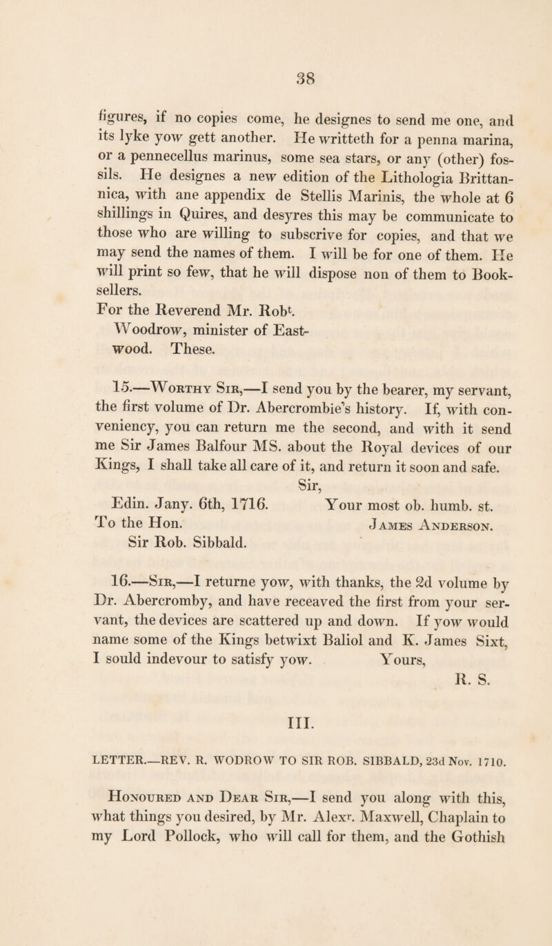 figures, if no copies come, he designes to send me one, and its lyke yow gett another. He writteth for a penna marina, or a pennecellus marinus, some sea stars, or any (other) fos¬ sils. He designes a new edition of the Lithologia Brittan- nica, with ane appendix de Stellis Marinis, the whole at 6 shillings in Quires, and desyres this may be communicate to those who are willing to subscrive for copies, and that we may send the names of them. I will be for one of them. He will print so few, that he will dispose non of them to Book¬ sellers. For the Beverend Mr. Robb Woodrow, minister of East- wood. These. 15. —Worthy Sir,—1 send you by the bearer, my servant, the first volume of Dr. Abercrombie's history. If, with con- veniency, you can return me the second, and with it send me Sir James Balfour MS. about the Royal devices of our Kings, I shall take all care of it, and return it soon and safe. Sir, Edin. Jany. 6th, 1716. Your most ob. humb. st. To the Hon. James Anderson. Sir Rob. Sibbald. 16. —Sir,—I returne yow, with thanks, the 2d volume by Dr. Abercromby, and have receaved the first from your ser¬ vant, the devices are scattered up and down. If yow would name some of the Kings betwixt Baliol and K. James Sixt, I sould indevour to satisfy yow. Yours, R. S. III. LETTER—REV. R. WODROW TO SIR ROB. SIBBALD, 23d Nov. 1710. Honoured and Dear Sir,—I send you along with this, what things you desired, by Mr. Alexu Maxwell, Chaplain to my Lord Pollock, who will call for them, and the Gothish