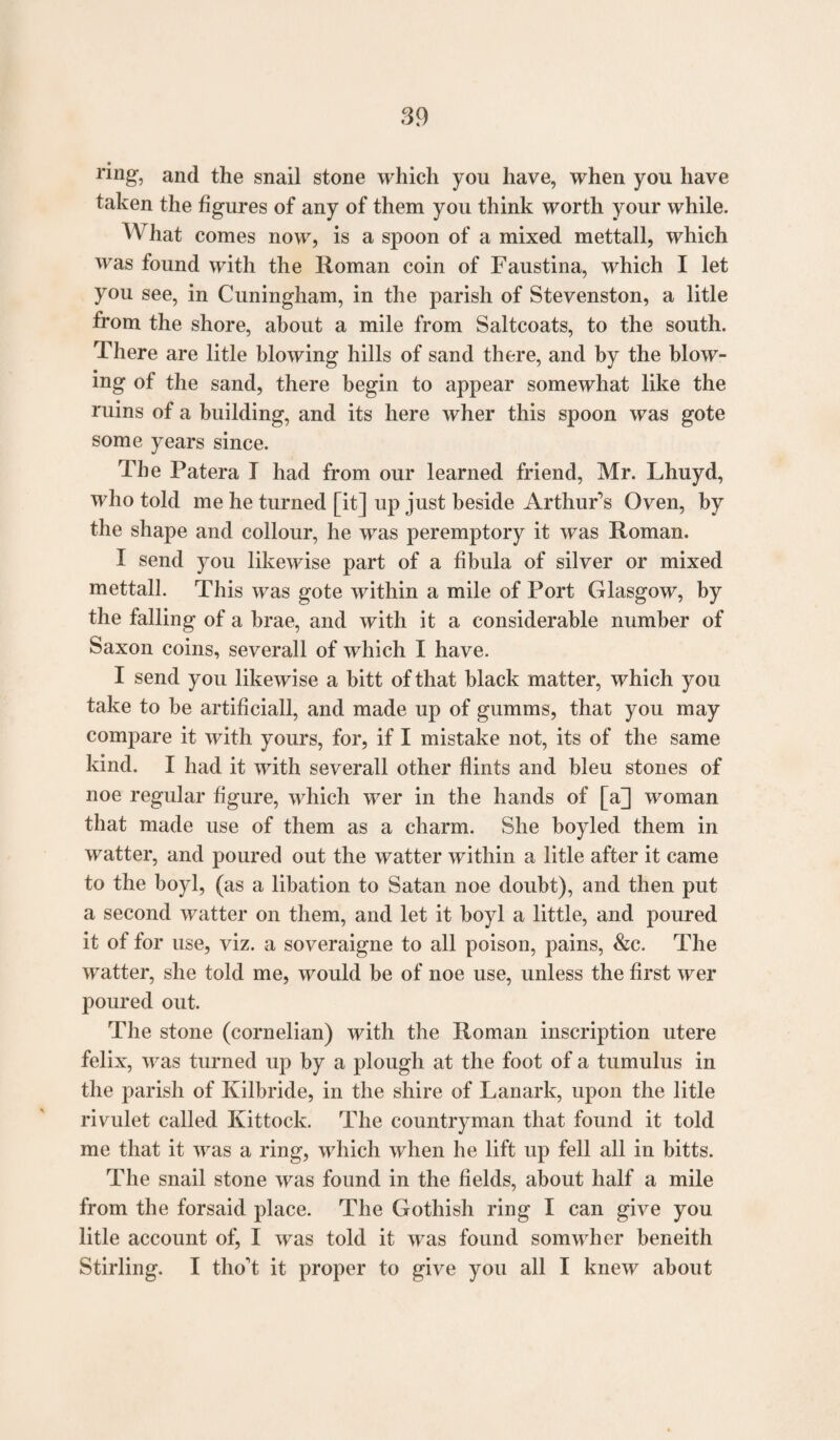 ring, and the snail stone which you have, when you have taken the figures of any of them you think worth your while. What comes now, is a spoon of a mixed mettall, which was found with the Roman coin of Faustina, which I let you see, in Cuningham, in the parish of Stevenston, a litle from the shore, about a mile from Saltcoats, to the south. There are litle blowing hills of sand there, and by the blow¬ ing of the sand, there begin to appear somewhat like the ruins of a building, and its here wher this spoon was gote some years since. The Patera T had from our learned friend, Mr. Lhuyd, who told me he turned [it] up just beside Arthur’s Oven, by the shape and collour, he was peremptory it was Roman. I send you likewise part of a fibula of silver or mixed mettall. This was gote within a mile of Port Glasgow, by the falling of a brae, and with it a considerable number of Saxon coins, severall of which I have. I send you likewise a bitt of that black matter, which you take to be artificiall, and made up of gumms, that you may compare it with yours, for, if I mistake not, its of the same kind. I had it with severall other flints and bleu stones of noe regular figure, which wer in the hands of [a] woman that made use of them as a charm. She boyled them in watter, and poured out the watter within a litle after it came to the boyl, (as a libation to Satan noe doubt), and then put a second watter on them, and let it boyl a little, and poured it of for use, viz. a soveraigne to all poison, pains, &c. The watter, she told me, would be of noe use, unless the first wer poured out. The stone (cornelian) with the Roman inscription utere felix, was turned up by a plough at the foot of a tumulus in the parish of Kilbride, in the shire of Lanark, upon the litle rivulet called Kittock. The countryman that found it told me that it was a ring, which when he lift up fell all in bitts. The snail stone was found in the fields, about half a mile from the forsaid place. The Gothish ring I can give you litle account of, I was told it was found somwher beneith Stirling. I tlio’t it proper to give you all I knew about