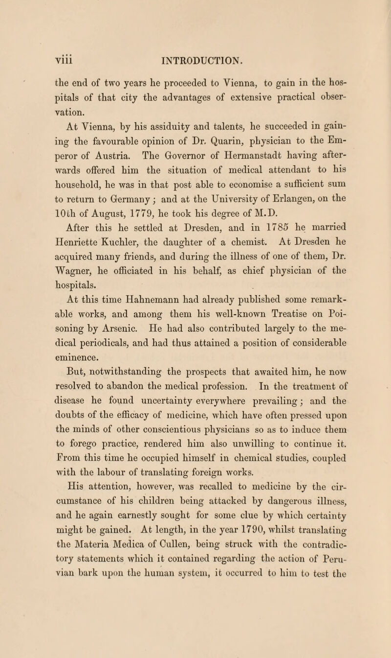 the end of two years he proceeded to Vienna, to gain in the hos¬ pitals of that city the advantages of extensive practical obser¬ vation. At Vienna, by his assiduity and talents, he succeeded in gain¬ ing the favourable opinion of Dr. Quarin, physician to the Em¬ peror of Austria. The Governor of Hermanstadt having after¬ wards offered him the situation of medical attendant to his household, he was in that post able to economise a sufficient sum to return to Germany ; and at the University of Erlangen, on the 10 th of August, 1779, he took his degree of M.D. After this he settled at Dresden, and in 1785 he married Henriette Kuchler, the daughter of a chemist. At Dresden he acquired many friends, and during the illness of one of them, Dr. Wagner, he officiated in his behalf, as chief physician of the hospitals. At this time Hahnemann had already published some remark¬ able works, and among them his well-known Treatise on Poi¬ soning by Arsenic. He had also contributed largely to the me¬ dical periodicals, and had thus attained a position of considerable eminence. But, notwithstanding the prospects that awaited him, he now resolved to abandon the medical profession. In the treatment of disease he found uncertainty everywhere prevailing; and the doubts of the efficacy of medicine, which have often pressed upon the minds of other conscientious physicians so as to induce them to forego practice, rendered him also unwilling to continue it. From this time he occupied himself in chemical studies, coupled with the labour of translating foreign works. His attention, however, was recalled to medicine by the cir¬ cumstance of his children being attacked by dangerous illness, and he again earnestly sought for some clue by which certainty might be gained. At length, in the year 1790, whilst translating the Materia Medica of Cullen, being struck with the contradic¬ tory statements which it contained regarding the action of Peru¬ vian bark upon the human system, it occurred to him to test the