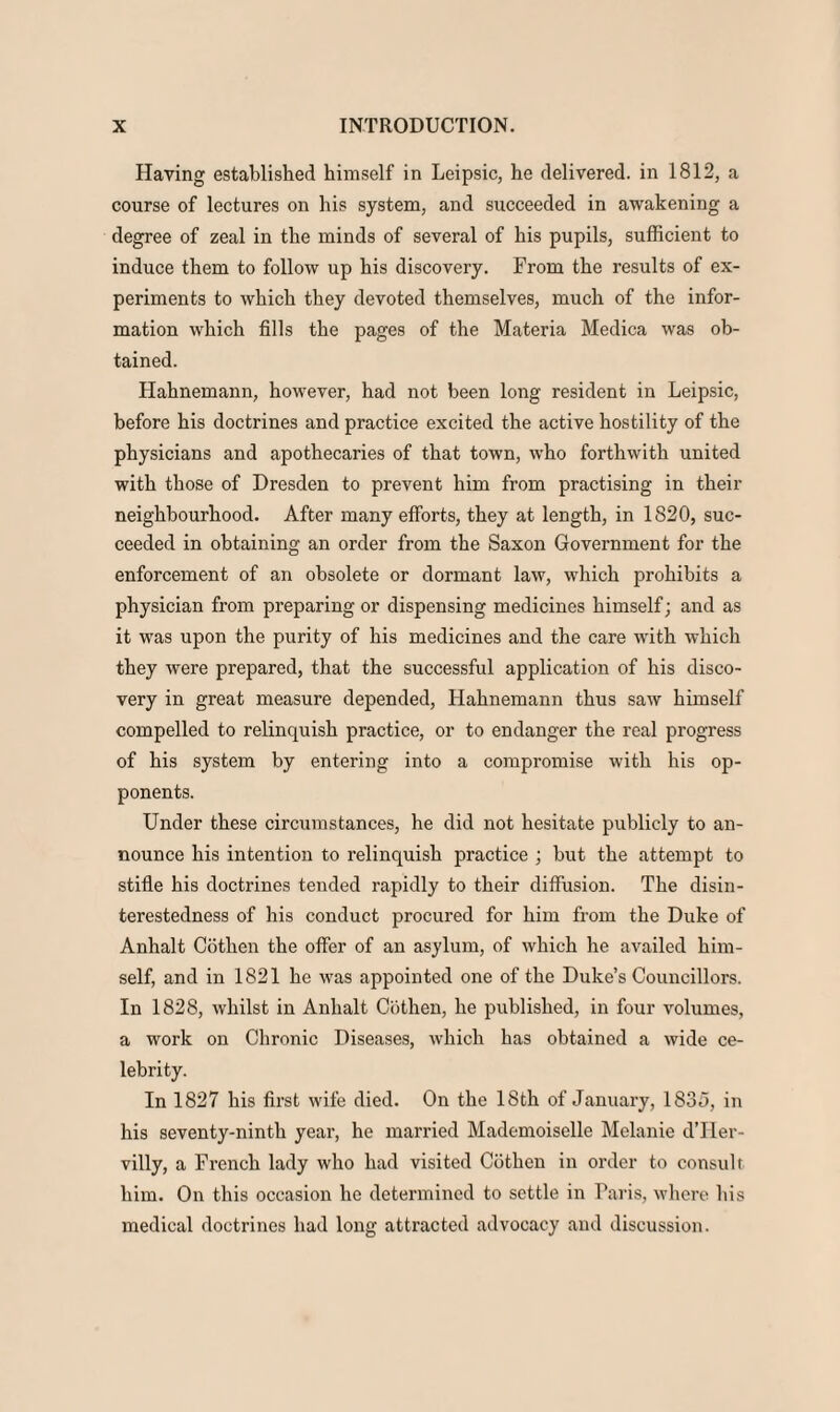 Having established himself in Leipsic, he delivered, in 1812, a course of lectures on his system, and succeeded in awakening a degree of zeal in the minds of several of his pupils, sufficient to induce them to follow up his discovery. From the results of ex¬ periments to which they devoted themselves, much of the infor¬ mation which fills the pages of the Materia Medica was ob¬ tained. Hahnemann, however, had not been long resident in Leipsic, before his doctrines and practice excited the active hostility of the physicians and apothecaries of that town, who forthwith united with those of Dresden to prevent him from practising in their neighbourhood. After many efforts, they at length, in 1820, suc¬ ceeded in obtaining an order from the Saxon Government for the enforcement of an obsolete or dormant law, which prohibits a physician from preparing or dispensing medicines himself; and as it was upon the purity of his medicines and the care with which they were prepared, that the successful application of his disco¬ very in great measure depended, Hahnemann thus saw himself compelled to relinquish practice, or to endanger the real progress of his system by entering into a compromise with his op¬ ponents. Under these circumstances, he did not hesitate publicly to an¬ nounce his intention to relinquish practice ; but the attempt to stifle his doctrines tended rapidly to their diffusion. The disin¬ terestedness of his conduct procured for him from the Duke of Anhalt Cothen the offer of an asylum, of which he availed him¬ self, and in 1821 he was appointed one of the Duke’s Councillors. In 1828, whilst in Anhalt Cothen, he published, in four volumes, a work on Chronic Diseases, which has obtained a wide ce¬ lebrity. In 1827 his first wife died. On the 18th of January, 1835, in his seventy-ninth year, he married Mademoiselle Melanie d’Her- villy, a French lady who had visited Cothen in order to consult him. On this occasion he determined to settle in Paris, where his medical doctrines had long attracted advocacy and discussion.