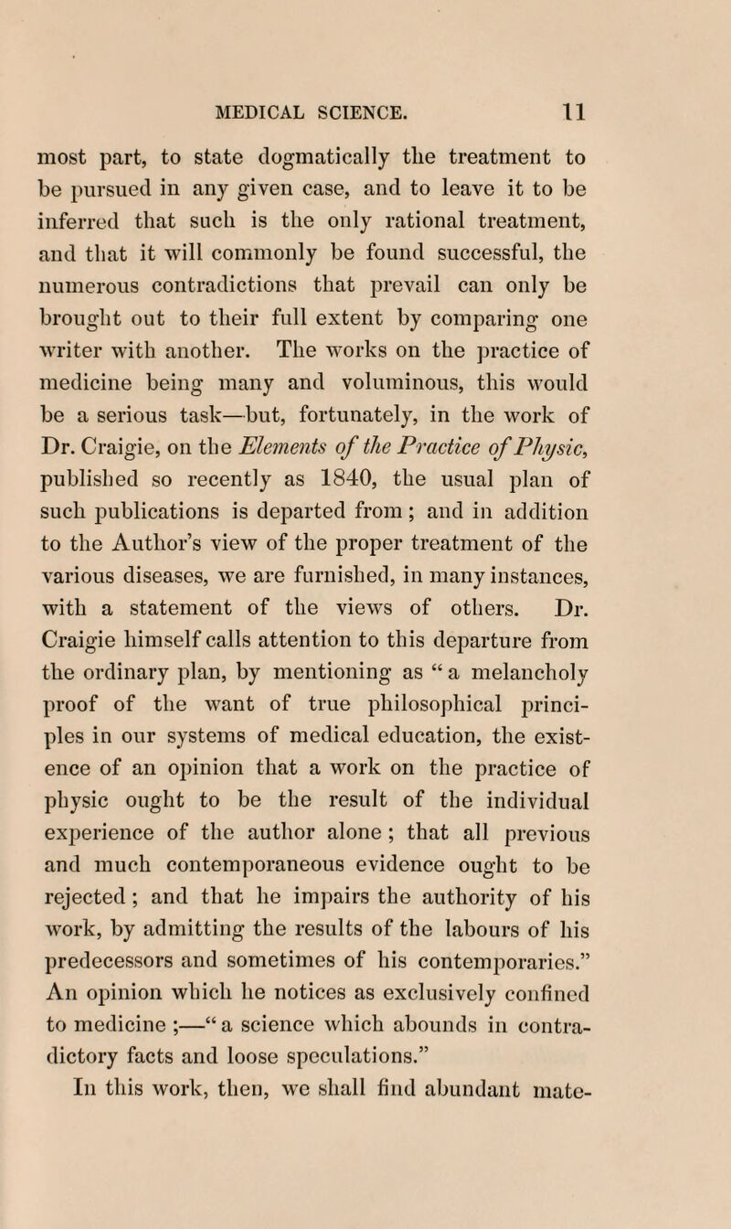 most part, to state dogmatically the treatment to be pursued in any given case, and to leave it to be inferred that such is the only rational treatment, and that it will commonly be found successful, the numerous contradictions that prevail can only be brought out to their full extent by comparing one writer with another. The works on the practice of medicine being many and voluminous, this would be a serious task—but, fortunately, in the work of Dr. Craigie, on the Elements of the Practice of Physic, published so recently as 1840, the usual plan of such publications is departed from; and in addition to the Author’s view of the proper treatment of the various diseases, we are furnished, in many instances, with a statement of the views of others. Dr. Craigie himself calls attention to this departure from the ordinary plan, by mentioning as “ a melancholy proof of the want of true philosophical princi¬ ples in our systems of medical education, the exist¬ ence of an opinion that a work on the practice of physic ought to be the result of the individual experience of the author alone ; that all previous and much contemporaneous evidence ought to be rejected ; and that he impairs the authority of his work, by admitting the results of the labours of his predecessors and sometimes of his contemporaries.” An opinion which he notices as exclusively confined to medicine ;—“ a science which abounds in contra¬ dictory facts and loose speculations.” In this work, then, we shall find abundant mate-