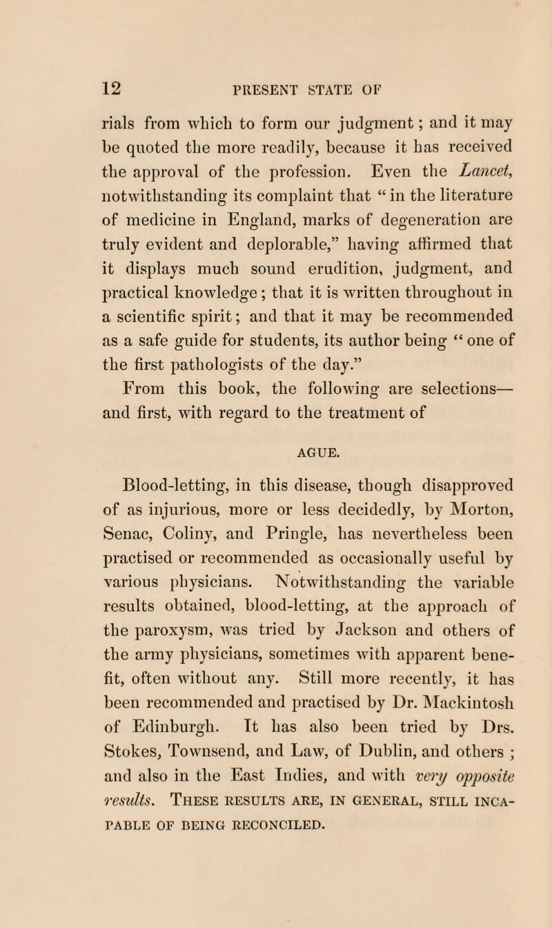 rials from which to form our judgment; and it may be quoted the more readily, because it has received the approval of the profession. Even the Lancet, notwithstanding its complaint that “ in the literature of medicine in England, marks of degeneration are truly evident and deplorable,” having affirmed that it displays much sound erudition, judgment, and practical knowledge ; that it is written throughout in a scientific spirit; and that it may be recommended as a safe guide for students, its author being “ one of the first pathologists of the day.” From this book, the following are selections— and first, with regard to the treatment of AGUE. Blood-letting, in this disease, though disapproved of as injurious, more or less decidedly, by Morton, Senac, Coliny, and Pringle, has nevertheless been practised or recommended as occasionally useful by various physicians. Notwithstanding the variable results obtained, blood-letting, at the approach of the paroxysm, was tried by Jackson and others of the army physicians, sometimes with apparent bene¬ fit, often without any. Still more recently, it has been recommended and practised by Dr. Mackintosh of Edinburgh. It has also been tried by Drs. Stokes, Townsend, and Law, of Dublin, and others ; and also in the East Indies, and with very opposite results. These results are, in general, still inca¬ pable OF BEING RECONCILED.