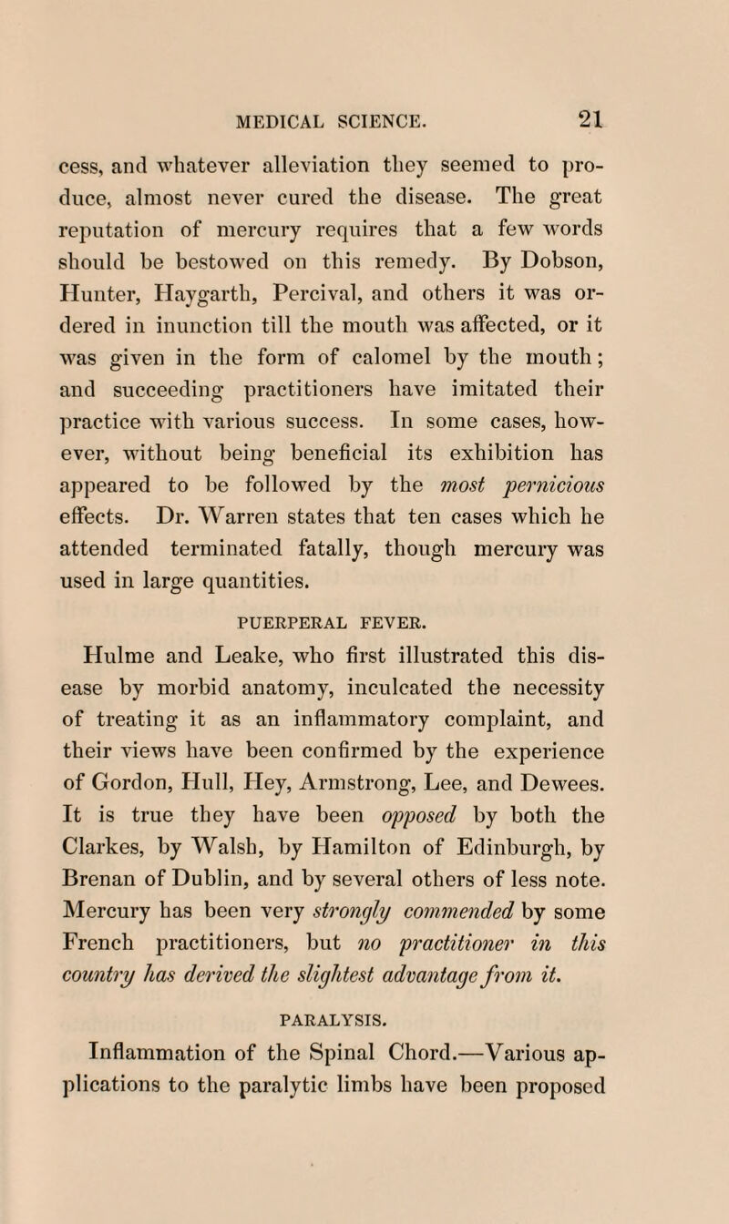 cess, and whatever alleviation they seemed to pro¬ duce, almost never cured the disease. The great reputation of mercury requires that a few words should be bestowed on this remedy. By Dobson, Hunter, Haygarth, Percival, and others it was or¬ dered in inunction till the mouth was affected, or it was given in the form of calomel by the mouth; and succeeding practitioners have imitated their practice with various success. In some cases, how¬ ever, without being beneficial its exhibition has appeared to be followed by the most pernicious effects. Dr. Warren states that ten cases which he attended terminated fatally, though mercury was used in large quantities. PUERPERAL FEVER. Hulme and Leake, who first illustrated this dis¬ ease by morbid anatomy, inculcated the necessity of treating it as an inflammatory complaint, and their views have been confirmed by the experience of Gordon, Hull, Hey, Armstrong, Lee, and Dewees. It is true they have been opposed by both the Clarkes, by Walsh, by Hamilton of Edinburgh, by Brenan of Dublin, and by several others of less note. Mercury has been very strongly commended by some French practitioners, but no practitioner in this country has derived the slightest advantage from it. PARALYSIS. Inflammation of the Spinal Chord.—Various ap¬ plications to the paralytic limbs have been proposed