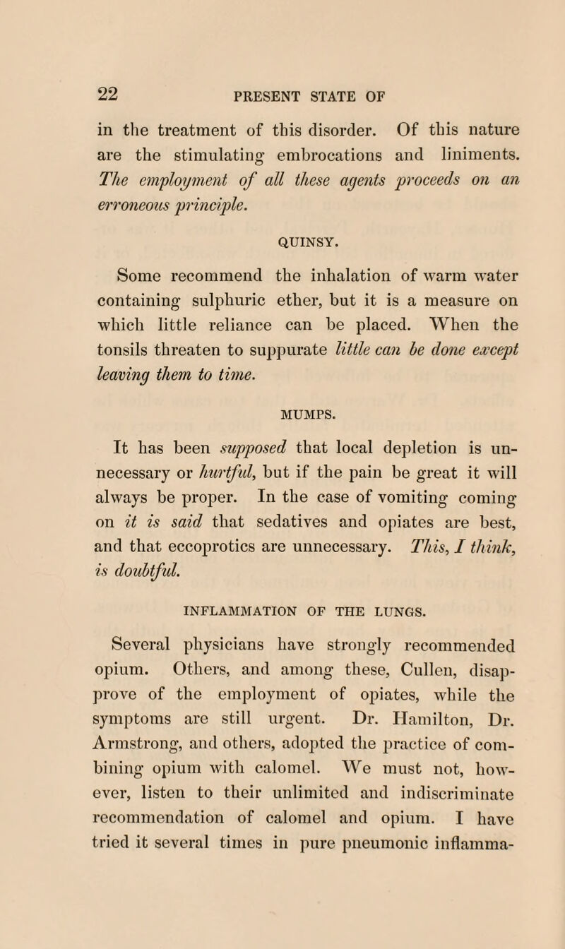 in the treatment of this disorder. Of this nature are the stimulating embrocations and liniments. The employment of all these agents proceeds on an erroneous principle. QUINSY. Some recommend the inhalation of warm water containing sulphuric ether, but it is a measure on which little reliance can be placed. When the tonsils threaten to suppurate little can be done except leaving them to time. MUMPS. It has been supposed that local depletion is un¬ necessary or hurtful, but if the pain be great it will always be proper. In the case of vomiting coming on it is said that sedatives and opiates are best, and that eccoprotics are unnecessary. This, I think, is doubtful. INFLAMMATION OF THE LUNGS. Several physicians have strongly recommended opium. Others, and among these, Cullen, disap¬ prove of the employment of opiates, while the symptoms are still urgent. Dr. Hamilton, Dr. Armstrong, and others, adopted the practice of com¬ bining opium with calomel. We must not, how¬ ever, listen to their unlimited and indiscriminate recommendation of calomel and opium. I have tried it several times in pure pneumonic inflamma-