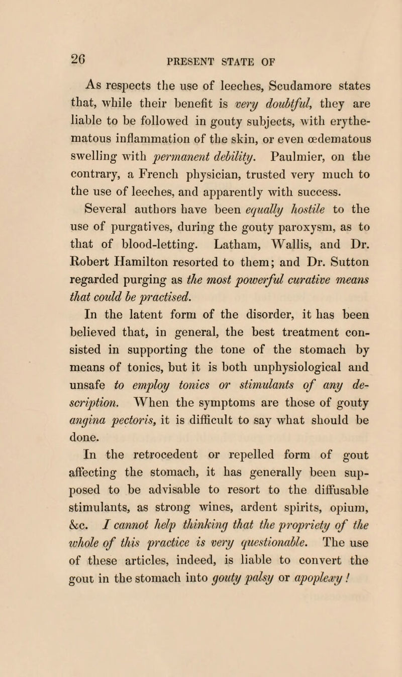 2G As respects the use of leeches, Scudamore states that, while their benefit is very doubtful, they are liable to be followed in gouty subjects, with erythe¬ matous inflammation of the skin, or even cedematous swelling with 'permanent debility. Paulmier, on the contrary, a French physician, trusted very much to the use of leeches, and apparently with success. Several authors have been equally hostile to the use of purgatives, during the gouty paroxysm, as to that of blood-letting. Latham, Wallis, and Dr. Robert Hamilton resorted to them; and Dr. Sutton regarded purging as the most powerful curative means that could be practised. In the latent form of the disorder, it has been believed that, in general, the best treatment con¬ sisted in supporting the tone of the stomach by means of tonics, but it is both unphysiological and unsafe to employ tonics or stimulants of any de¬ scription. When the symptoms are those of gouty angina pectoris, it is difficult to say what should be done. In the retrocedent or repelled form of gout affecting the stomach, it has generally been sup¬ posed to be advisable to resort to the diffusable stimulants, as strong wines, ardent spirits, opium, &c. I cannot help thinking that the propriety of the whole of this practice is very questionable. The use of these articles, indeed, is liable to convert the gout in the stomach into gouty palsy or apoplexy!