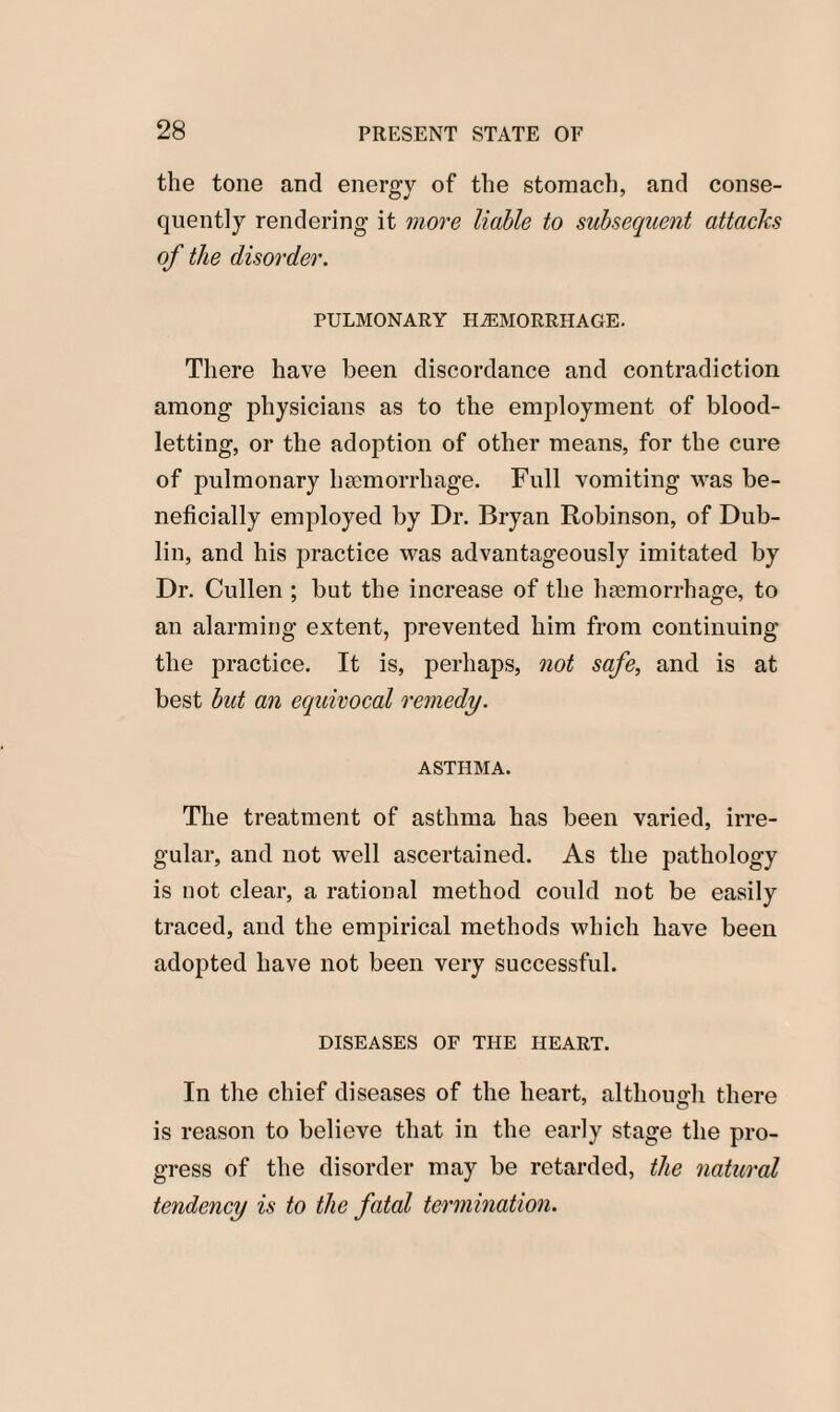 the tone and energy of the stomach, and conse¬ quently rendering it more liable to subsequent attacks of the disorder. PULMONARY HAEMORRHAGE. There have been discordance and contradiction among physicians as to the employment of blood¬ letting, or the adoption of other means, for the cure of pulmonary haemorrhage. Full vomiting vras be¬ neficially employed by Dr. Bryan Robinson, of Dub¬ lin, and his practice was advantageously imitated by Dr. Cullen ; but the increase of the haemorrhage, to an alarming extent, prevented him from continuing the practice. It is, perhaps, not safe, and is at best but an equivocal remedy. ASTHMA. The treatment of asthma has been varied, irre¬ gular, and not well ascertained. As the pathology is not clear, a rational method could not be easily traced, and the empirical methods which have been adopted have not been very successful. DISEASES OF THE HEART. In the chief diseases of the heart, although there is reason to believe that in the early stage the pro¬ gress of the disorder may be retarded, the natural tendency is to the fatal termination.