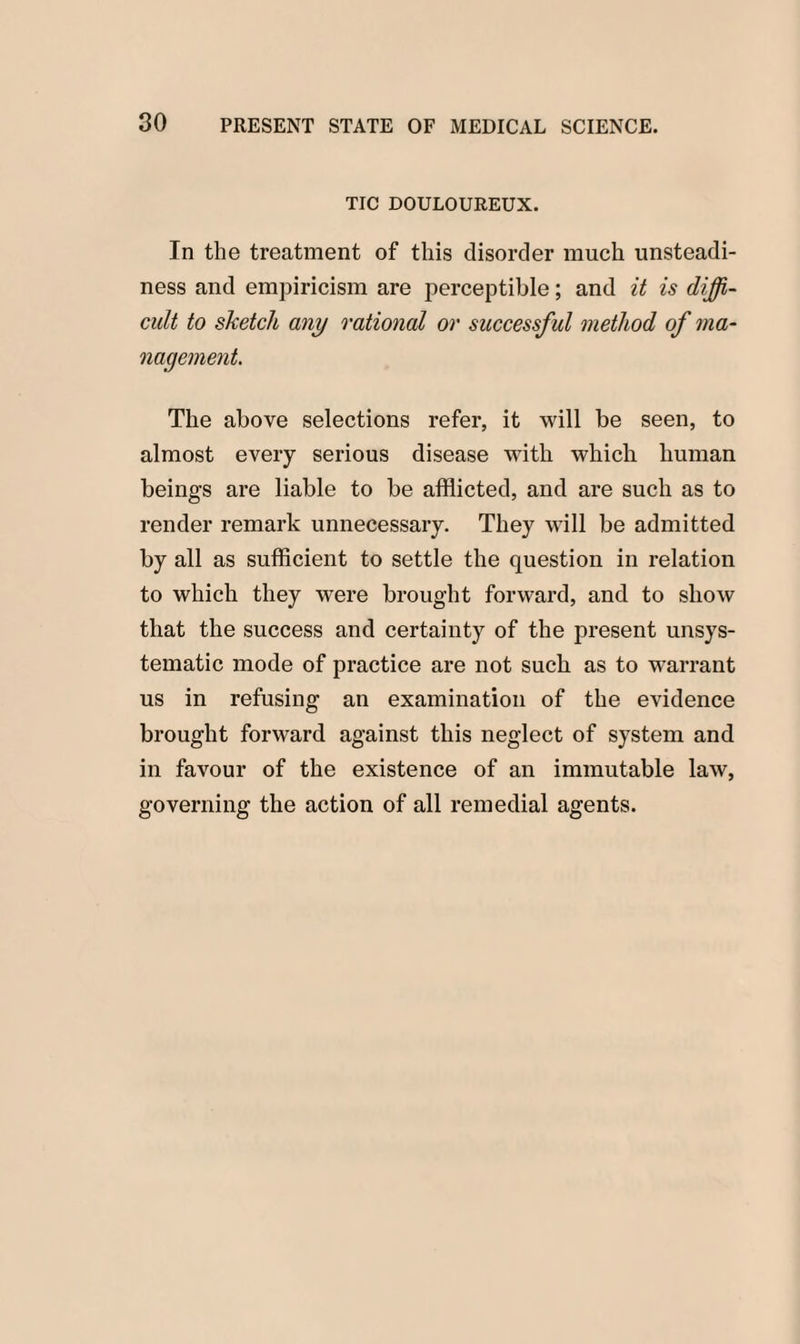 TIC DOULOUREUX. In the treatment of this disorder much unsteadi¬ ness and empiricism are perceptible; and it is diffi¬ cult to sketch any rational or successful method of ma¬ nagement. The above selections refer, it will be seen, to almost every serious disease with which human beings are liable to be afflicted, and are such as to render remark unnecessary. They will be admitted by all as sufficient to settle the question in relation to which they were brought forward, and to show that the success and certainty of the present unsys¬ tematic mode of practice are not such as to warrant us in refusing an examination of the evidence brought forward against this neglect of system and in favour of the existence of an immutable law, governing the action of all remedial agents.