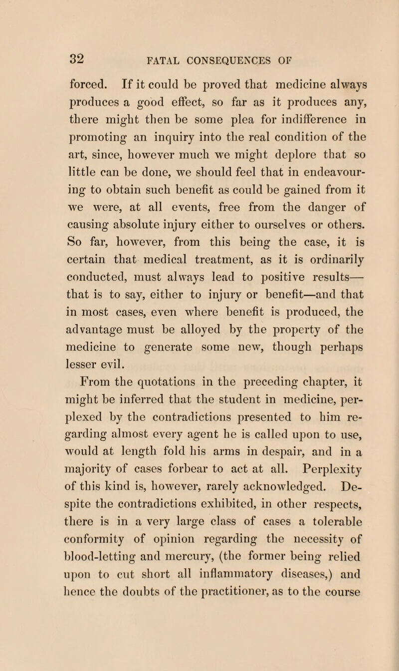 forced. If it could be proved that medicine always produces a good effect, so far as it produces any, there might then be some plea for indifference in promoting an inquiry into the real condition of the art, since, however much we might deplore that so little can be done, we should feel that in endeavour¬ ing to obtain such benefit as could be gained from it we were, at all events, free from the danger of causing absolute injury either to ourselves or others. So far, however, from this being the case, it is certain that medical treatment, as it is ordinarily conducted, must always lead to positive results— that is to say, either to injury or benefit—and that in most cases, even where benefit is produced, the advantage must be alloyed by the property of the medicine to generate some new, though perhaps lesser evil. From the quotations in the preceding chapter, it might be inferred that the student in medicine, per¬ plexed by the contradictions presented to him re¬ garding almost every agent he is called upon to use, would at length fold his arms in despair, and in a majority of cases forbear to act at all. Perplexity of this kind is, however, rarely acknowledged. De¬ spite the contradictions exhibited, in other respects, there is in a very large class of cases a tolerable conformity of opinion regarding the necessity of blood-letting and mercury, (the former being relied upon to cut short all inflammatory diseases,) and hence the doubts of the practitioner, as to the course