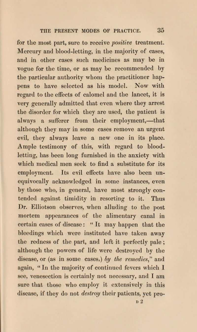 for the most part, sure to receive positive treatment. Mercury and blood-letting, in tbe majority of cases, and in other cases sucli medicines as may be in vogue for the time, or as may be recommended by the particular authority whom the practitioner hap¬ pens to have selected as his model. Now with regard to the effects of calomel and the lancet, it is very generally admitted that even where they arrest the disorder for which they are used, the patient is always a sufferer from their employment,—that although they may in some cases remove an urgent evil, they always leave a new one in its place. Ample testimony of this, with regard to blood¬ letting, has been long furnished in the anxiety with which medical men seek to find a substitute for its employment. Its evil effects have also been un¬ equivocally acknowledged in some instances, even by those who, in general, have most strongly con¬ tended against timidity in resorting to it. Thus Dr. Elliotson observes, when alluding to the post mortem appearances of the alimentary canal in certain cases of disease : “ It may happen that the bleedings which were instituted have taken away the redness of the part, and left it perfectly pale ; although the powers of life were destroyed by the disease, or (as in some cases,) by the remediesand again, “ In the majority of continued fevers which 1 see, venesection is certainly not necessary, and I am sure that those who employ it extensively in this disease, if they do not destroy their patients, yet pro-