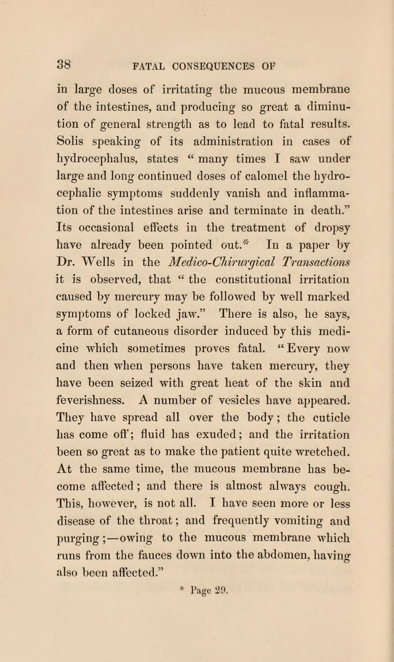 in large doses of irritating the mucous membrane of the intestines, and producing so great a diminu¬ tion of general strength as to lead to fatal results. Solis speaking of its administration in cases of hydrocephalus, states “ many times I saw under large and long continued doses of calomel the hydro¬ cephalic symptoms suddenly vanish and inflamma¬ tion of the intestines arise and terminate in death.” Its occasional effects in the treatment of dropsy have already been pointed out/'' In a paper by Dr. Wells in the Medico-Chirurgical Transactions it is observed, that “ the constitutional irritation caused by mercury may be followed by well marked symptoms of locked jaw.” There is also, he says, a form of cutaneous disorder induced by this medi¬ cine which sometimes proves fatal. “ Every now and then when persons have taken mercury, they have been seized with great heat of the skin and feverishness. A number of vesicles have appeared. They have spread all over the body; the cuticle has come off; fluid has exuded; and the irritation been so great as to make the patient quite wretched. At the same time, the mucous membrane has be¬ come affected ; and there is almost always cough. This, however, is not all. I have seen more or less disease of the throat; and frequently vomiting and purging;—owing to the mucous membrane which runs from the fauces down into the abdomen, having also been affected.” * Page 20.