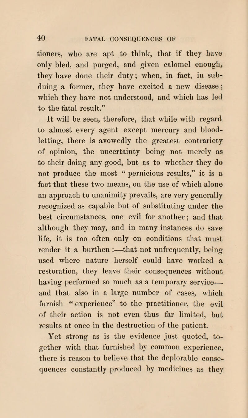 tioners, who are apt to think, that if they have only bled, and purged, and given calomel enough, they have done their duty; when, in fact, in sub¬ duing a former, they have excited a new disease; which they have not understood, and which has led to the fatal result.” It will be seen, therefore, that while with regard to almost every agent except mercury and blood¬ letting, there is avowedly the greatest contrariety of opinion, the uncertainty being not merely as to their doing any good, but as to whether they do not produce the most “ pernicious results,” it is a fact that these two means, on the use of which alone an approach to unanimity prevails, are very generally recognized as capable but of substituting under the best circumstances, one evil for another; and that although they may, and in many instances do save life, it is too often only on conditions that must render it a burthen :—that not unfrequently, being- used where nature herself could have worked a restoration, they leave their consequences without having performed so much as a temporary service— and that also in a large number of cases, which furnish “ experience” to the practitioner, the evil of their action is not even thus far limited, but results at once in the destruction of the patient. Yet strong as is the evidence just quoted, to¬ gether with that furnished by common experience, there is reason to believe that the deplorable conse¬ quences constantly produced by medicines as they