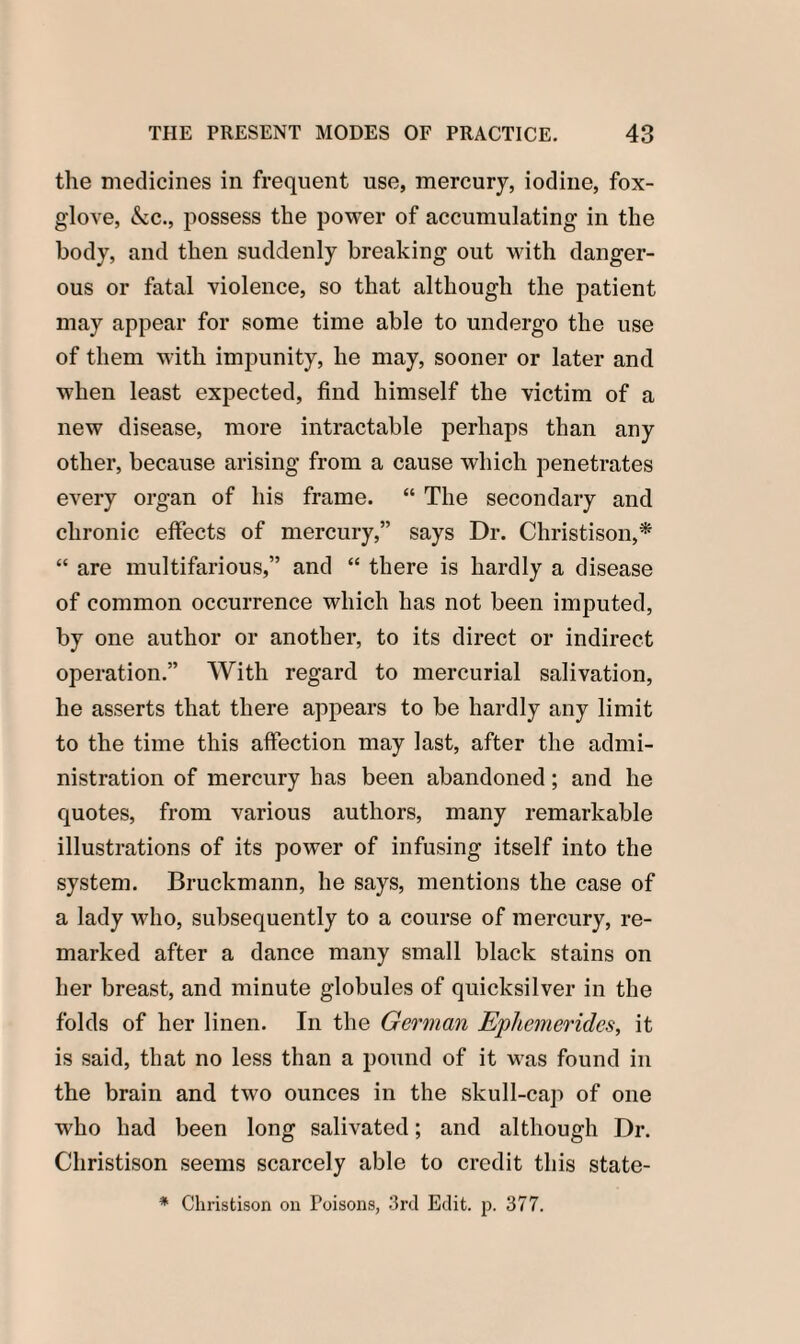 the medicines in frequent use, mercury, iodine, fox¬ glove, &c., possess the power of accumulating in the body, and then suddenly breaking out with danger¬ ous or fatal violence, so that although the patient may appear for some time able to undergo the use of them with impunity, he may, sooner or later and when least expected, find himself the victim of a new disease, more intractable perhaps than any other, because arising from a cause which penetrates every organ of his frame. “ The secondary and chronic effects of mercury,” says Dr. Christison,* “ are multifarious,” and “ there is hardly a disease of common occurrence which has not been imputed, by one author or another, to its direct or indirect operation.” With regard to mercurial salivation, he asserts that there appears to be hardly any limit to the time this affection may last, after the admi¬ nistration of mercury has been abandoned; and he quotes, from various authors, many remarkable illustrations of its power of infusing itself into the system. Bruckmann, he says, mentions the case of a lady who, subsequently to a course of mercury, re¬ marked after a dance many small black stains on her breast, and minute globules of quicksilver in the folds of her linen. In the German Ephemeridcs, it is said, that no less than a pound of it was found in the brain and two ounces in the skull-cap of one who had been long salivated; and although Dr. Christison seems scarcely able to credit this state- * Christison on Poisons, 3rd Edit. p. 377.