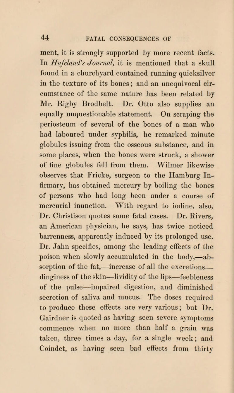 ment, it is strongly supported by more recent facts. In Hufeland's Journal, it is mentioned that a skull found in a churchyard contained running quicksilver in the texture of its bones; and an unequivocal cir¬ cumstance of the same nature has been related by Mr. Rigby Brodbelt. Dr. Otto also supplies an equally unquestionable statement. On scraping the periosteum of several of the bones of a man who had laboured under syphilis, he remarked minute globules issuing from the osseous substance, and in some places, when the bones were struck, a shower of fine globules fell from them. Wilmer likewise observes that Fricke, surgeon to the Hamburg In¬ firmary, has obtained mercury by boiling the bones of persons who had long been under a course of mercurial inunction. With regard to iodine, also, Dr. Christison quotes some fatal cases. Dr. Rivers, an American physician, he says, has twice noticed barrenness, apparently induced by its prolonged use. Dr. Jahn specifies, among the leading effects of the poison when slowly accumulated in the body,—ab¬ sorption of the fat,—increase of all the excretions— dinginess of the skin—lividity of the lips—feebleness of the pulse—impaired digestion, and diminished secretion of saliva and mucus. The doses required to produce these effects are very various; but Dr. Gairdner is quoted as having seen severe symptoms commence when no more than half a grain was taken, three times a day, for a single week; and Coindet, as having seen bad effects from thirty