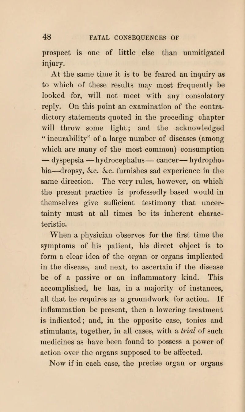 prospect is one of little else than unmitigated injury. At the same time it is to be feared an inquiry as to which of these results may most frequently be looked for, will not meet with any consolatory reply. On this point an examination of the contra¬ dictory statements quoted in the preceding chapter will throw some light; and the acknowledged “ incurability” of a large number of diseases (among which are many of the most common) consumption — dyspepsia —hydrocephalus— cancer— hydropho¬ bia—dropsy, &c. &c. furnishes sad experience in the same direction. The very rules, however, on which the present practice is professedly based would in themselves give sufficient testimony that uncer¬ tainty must at all times be its inherent charac¬ teristic. When a physician observes for the first time the symptoms of his patient, his direct object is to form a clear idea of the organ or organs implicated in the disease, and next, to ascertain if the disease be of a passive or an inflammatory kind. This accomplished, he has, in a majority of instances, all that he requires as a groundwork for action. If inflammation be present, then a lowering treatment is indicated; and, in the opposite case, tonics and stimulants, together, in all cases, with a trial of such medicines as have been found to possess a power of action over the organs supposed to be affected. Now if in each case, the precise organ or organs