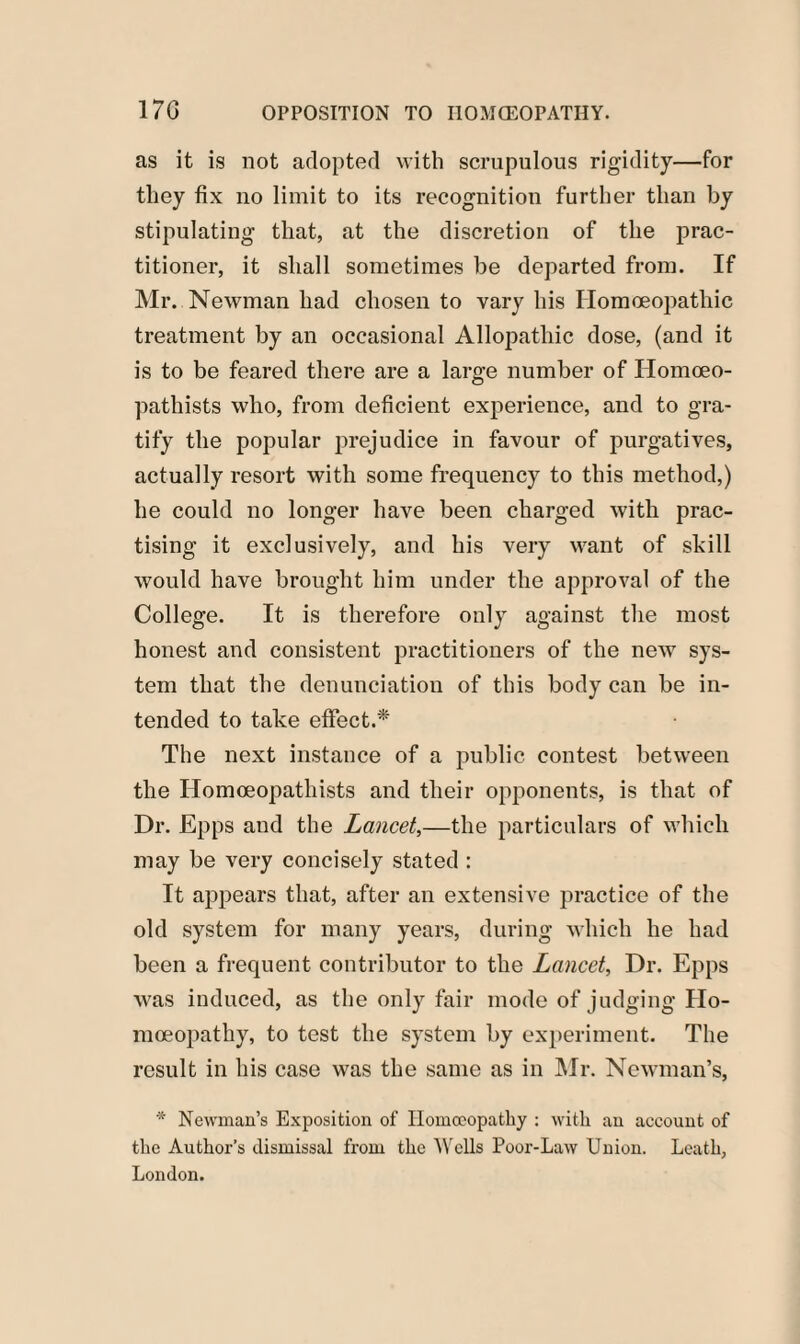 as it is not adopted with scrupulous rigidity—for they fix no limit to its recognition further than by stipulating that, at the discretion of the prac¬ titioner, it shall sometimes be departed from. If Mr. Newman had chosen to vary his Homoeopathic treatment by an occasional Allopathic dose, (and it is to be feared there are a large number of Homoeo- pathists who, from deficient experience, and to gra¬ tify the popular prejudice in favour of purgatives, actually resort with some frequency to this method,) he could no longer have been charged with prac¬ tising it exclusively, and his very want of shill would have brought him under the approval of the College. It is therefore only against the most honest and consistent practitioners of the new sys¬ tem that the denunciation of this body can be in¬ tended to tahe effect.* The next instance of a public contest between the Ilomoeopathists and their opponents, is that of Dr. Epps and the Lancet,—the particulars of which may be very concisely stated : It appears that, after an extensive practice of the old system for many years, during which he had been a frequent contributor to the Lancet, Dr. Epps was induced, as the only fair mode of judging Ho¬ moeopathy, to test the system by experiment. The result in his case was the same as in Mr. Newman’s, * Newman’s Exposition of Homoeopathy : with an account of the Author’s dismissal from the Wells Poor-Law Union. Leath, London.