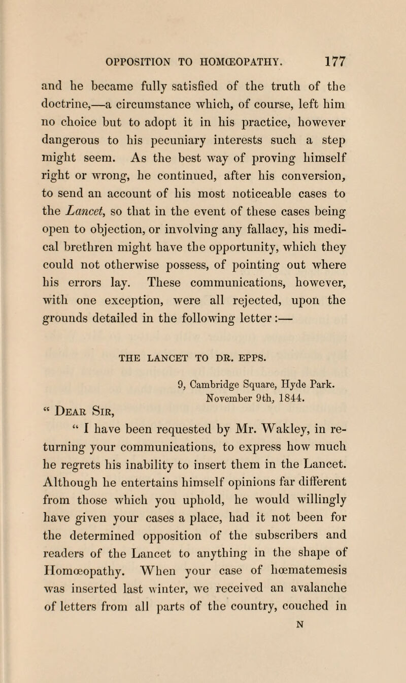 and he became fully satisfied of the truth of the doctrine,—a circumstance which, of course, left him no choice but to adopt it in his practice, however dangerous to his pecuniary interests such a step might seem. As the best way of proving himself right or wrong, he continued, after his conversion, to send an account of his most noticeable cases to the Lancet, so that in the event of these cases being open to objection, or involving any fallacy, his medi¬ cal brethren might have the opportunity, which they could not otherwise possess, of pointing out where his errors lay. These communications, however, with one exception, were all rejected, upon the grounds detailed in the following letter:— THE LANCET TO DR. EPPS. 9, Cambridge Square, Hyde Park. November 9th, 1844. “ Dear Sir, “ 1 have been requested by Mr. Wakley, in re¬ turning your communications, to express how much he regrets his inability to insert them in the Lancet. Although he entertains himself opinions far different from those which you uphold, he would willingly have given your cases a place, had it not been for the determined opposition of the subscribers and readers of the Lancet to anything in the shape of Homoeopathy. When your case of hoematemesis was inserted last winter, we received an avalanche of letters from all parts of the country, couched in N