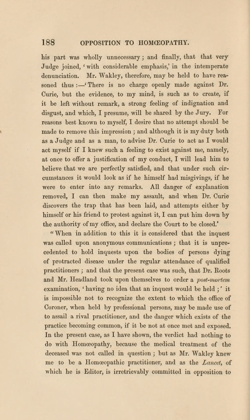 his part was wholly unnecessary; and finally, that that very Judge joined, ‘ with considerable emphasis,’in the intemperate denunciation. Mr. Wakley, therefore, may be held to have rea¬ soned thus :—‘ There is no charge openly made against Dr. Curie, but the evidence, to my mind, is such as to create, if it be left without remark, a strong feeling of indignation and disgust, and which, I presume, will be shared by the Jury. For reasons best known to myself, I desire that no attempt should be made to remove this impression ; and although it is my duty both as a Judge and as a man, to advise Dr. Curie to act as I would act myself if I knew such a feeling to exist against me, namely, at once to offer a justification of my conduct, I will lead him to believe that we are perfectly satisfied, and that under such cir¬ cumstances it would look as if he himself had misgivings, if he were to enter into any remarks. All danger of explanation removed, I can then make my assault, and when Dr. Curie discovers the trap that has been laid, and attempts either by himself or his friend to protest against it, I can put him down by the authority of my office, and declare the Court to be closed.’ “ When in addition to this it is considered that the inquest was called upon anonymous communications ; that it is unpre¬ cedented to hold inquests upon the bodies of persons dying of protracted disease under the regular attendance of qualified practitioners ; and that the present case was such, that Dr. Roots and Mr. Headland took upon themselves to order a post-mortem examination, ‘ having no idea that an inquest would be held ; ’ it is impossible not to recognize the extent to which the office of Coroner, when held by professional persons, may be made use of to assail a rival practitioner, and the danger which exists of the practice becoming common, if it be not at once met and exposed. In the present case, as I have shown, the verdict had nothing to do with Homoeopathy, because the medical treatment of the deceased was not called in question ; but as Mr. Wakley knew me to be a Homoeopathic practitioner, and as the Lancet, of which he is Editor, is irretrievably committed in opposition to