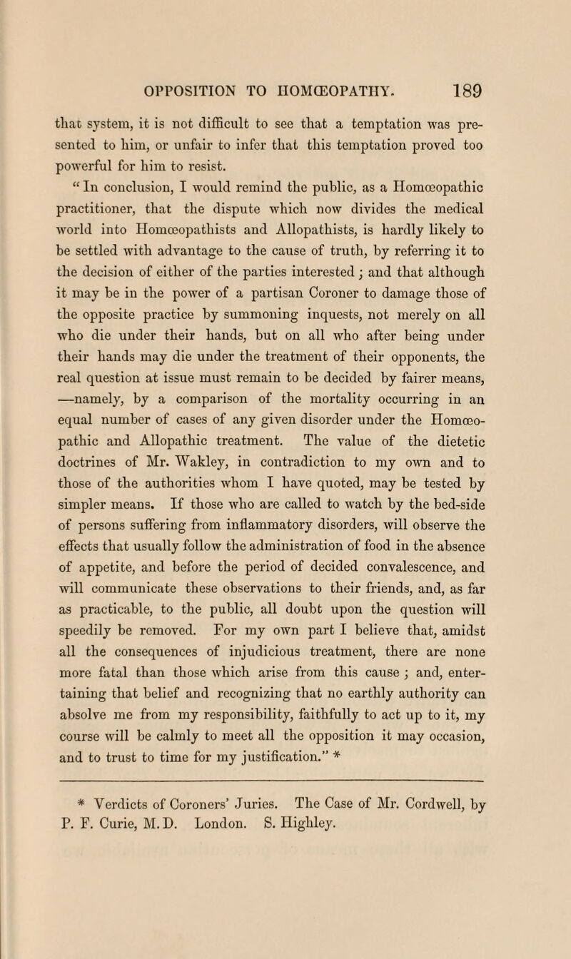 that system, it is not difficult to see that a temptation was pre¬ sented to him, or unfair to infer that this temptation proved too powerful for him to resist. “ In conclusion, I would remind the public, as a Homoeopathic practitioner, that the dispute which now divides the medical world into Homoeopathists and Allopathists, is hardly likely to be settled with advantage to the cause of truth, by referring it to the decision of either of the parties interested ; and that although it may be in the power of a partisan Coroner to damage those of the opposite practice by summoning inquests, not merely on all who die under their hands, but on all who after being under their hands may die under the treatment of their opponents, the real question at issue must remain to be decided by fairer means, —namely, by a comparison of the mortality occurring in an equal number of cases of any given disorder under the Homoeo¬ pathic and Allopathic treatment. The value of the dietetic doctrines of Mr. Wakley, in contradiction to my own and to those of the authorities whom I have quoted, may be tested by simpler means. If those who are called to watch by the bed-side of persons suffering from inflammatory disorders, will observe the effects that usually follow the administration of food in the absence of appetite, and before the period of decided convalescence, and will communicate these observations to their friends, and, as far as practicable, to the public, all doubt upon the question will speedily be removed. For my own part I believe that, amidst all the consequences of injudicious treatment, there are none more fatal than those which arise from this cause ; and, enter¬ taining that belief and recognizing that no earthly authority can absolve me from my responsibility, faithfully to act up to it, my course will be calmly to meet all the opposition it may occasion, and to trust to time for my justification.” * * Verdicts of Coroners’ Julies. The Case of Mr. Cord well, by P. F. Curie, M. D. London. S. Highley.