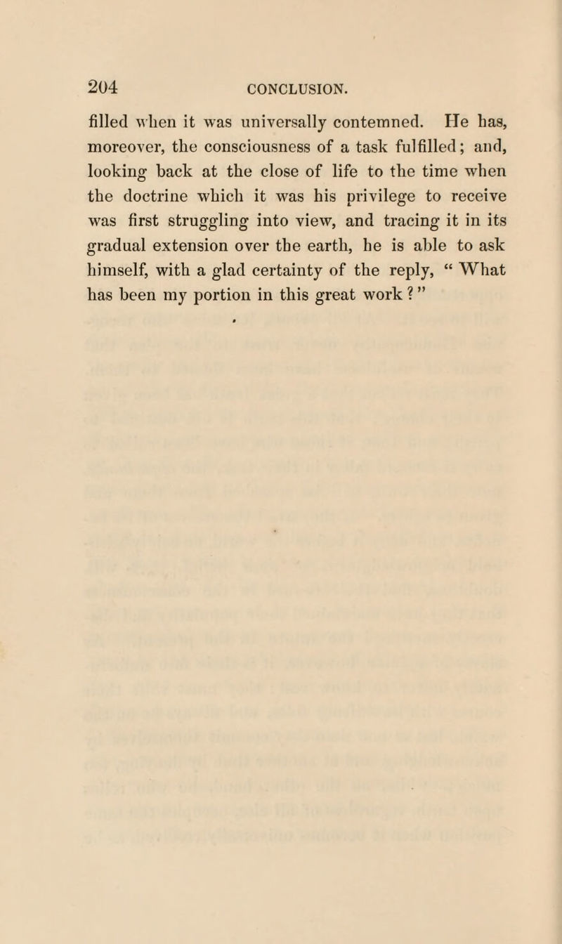 filled when it was universally contemned. He has, moreover, the consciousness of a task fulfilled; and, looking back at the close of life to the time when the doctrine which it was his privilege to receive was first struggling into view, and tracing it in its gradual extension over the earth, he is able to ask himself, with a glad certainty of the reply, “ What has been my portion in this great work ? ”