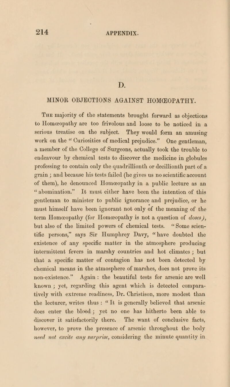 D. MINOR OBJECTIONS AGAINST HOMOEOPATHY. Tiie majority of the statements brought forward as objections to Homoeopathy are too frivolous and loose to be noticed in a serious treatise on the subject. They would form an amusing- work on the “ Curiosities of medical prejudice.” One gentleman, a member of the College of Surgeons, actually took the trouble to endeavour by chemical tests to discover the medicine in globules professing to contain only the quadrillionth or decillionth part of a grain ; and because his tests failed (he gives us no scientific account of them), he denounced Homoeopathy in a public lecture as an “ abomination.” It must either have been the intention of this gentleman to minister to public ignorance and prejudice, or he must himself have been ignorant not only of the meaning of the term Homoeopathy (for Homoeopathy is not a question of doses), but also of the limited powers of chemical tests. “ Some scien¬ tific persons,” says Sir Humphrey Davy, “have doubted the existence of any specific matter in the atmosphere producing intermittent fevers in marshy countries and hot climates ; but that a specific matter of contagion has not been detected by chemical means in the atmosphere of marshes, does not prove its non-existence.” Again : the beautiful tests for arsenic are well known ; yet, regarding this agent which is detected compara¬ tively with extreme readiness, Dr. Christison, more modest than the lecturer, writes thus : “ It is generally believed that arsenic does enter the blood ; yet no one has hitherto been able to discover it satisfactorily there. The want of conclusive facts, however, to prove the presence of arsenic throughout the body need not excite any surprise, considering the minute quantity in