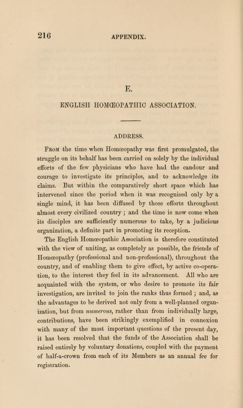 21G E. ENGLISH HOMOEOPATHIC ASSOCIATION. ADDRESS. From the time when Homoeopathy was first promulgated, the struggle on its behalf has been carried on solely by the individual efforts of the few physicians who have had the candour and courage to investigate its principles, and to acknowledge its claims. But within the comparatively short space which has intervened since the period when it was recognised only by a single mind, it has been diffused by those efforts throughout almost every civilized country ; and the time is now come when its disciples are sufficiently numerous to take, by a judicious organization, a definite part in promoting its reception. The English Homoeopathic Association is therefore constituted with the view of uniting, as completely as possible, the friends of Homoeopathy (professional and non-professional), throughout the country, and of enabling them to give effect, by active co-opera¬ tion, to the interest they feel in its advancement. All who are acquainted with the system, or who desire to promote its fair investigation, are invited to join the ranks thus formed ; and, as the advantages to be derived not only from a well-planned organ¬ ization, but from numerous, rather than from individually large, contributions, have been strikingly exemplified in connexion with many of the most important questions of the present day, it has been resolved that the funds of the Association shall be raised entirely by voluntary donations, coupled with the payment of half-a-crown from each of its Members as an annual fee for registration.