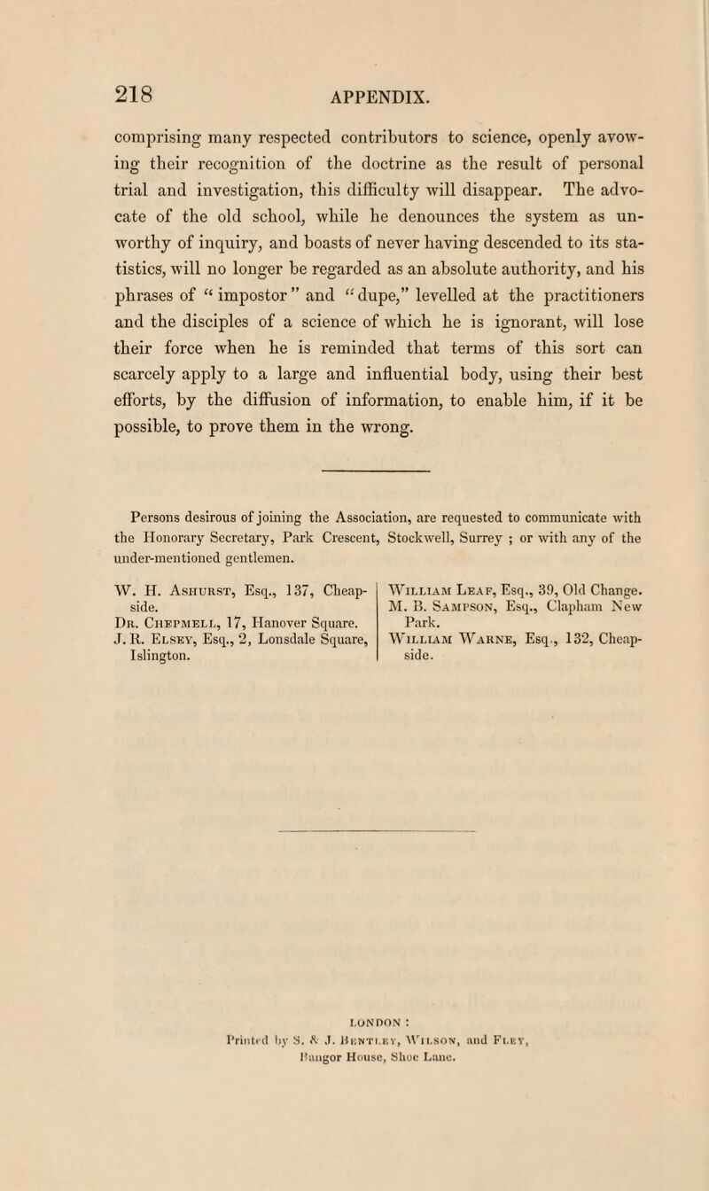 comprising many respected contributors to science, openly avow¬ ing their recognition of the doctrine as the result of personal trial and investigation, this difficulty will disappear. The advo¬ cate of the old school, while he denounces the system as un¬ worthy of inquiry, and boasts of never having descended to its sta¬ tistics, will no longer be regarded as an absolute authority, and his phrases of “ impostor ” and “ dupe,” levelled at the practitioners and the disciples of a science of which he is ignorant, will lose their force when he is reminded that terms of this sort can scarcely apply to a large and influential body, using their best efforts, by the diffusion of information, to enable him, if it be possible, to prove them in the wrong. Persons desirous of joining the Association, are requested to communicate with the Honorary Secretary, Park Crescent, Stockwell, Surrey ; or with any of the under-mentioned gentlemen. W. H. Ashurst, Esq., 137, Cheap- side. Dr. Chepmell, 17, Hanover Square. J. R. F.lsey, Esq., 2, Lonsdale Square, Islington. William Leaf, Esq., 39, Old Change. M. B. Sampson, Esq., Clapham New Park. William Warne, Esq., 132, Cheap- side. LONDON : Printed by S. K .1. Bknti.bv, Wilson, and Flev, llungor House, Shoe Lane.