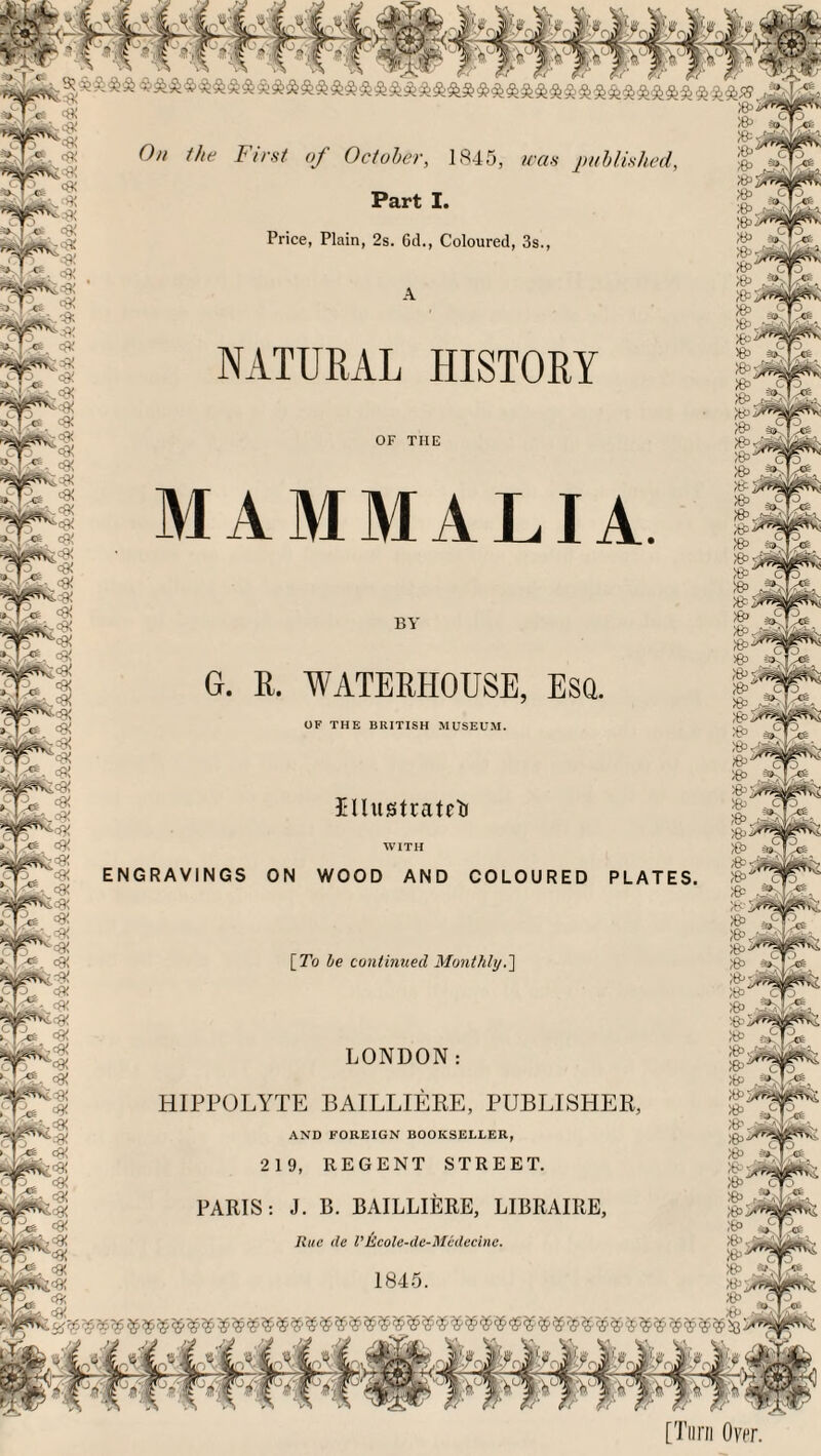 On the First of October, 1845, was published, Part I. Price, Plain, 2s. 6d., Coloured, 3s NATURAL HISTORY OF THE MAMMALIA WATERHOUSE OF THE BRITISH MUSEUM Illustrated WITH « & ENGRAVINGS ON WOOD AND COLOURED PLATES. » \_To be continued Monthly.'] LONDON HIPPOLYTE BAILLIERE, PUBLISHER AND FOREIGN BOOKSELLER PARIS: J. B. BAILLIERE, LIBIIAIRE Rue tie VKcole-de-Medecinc. [Turn Over.