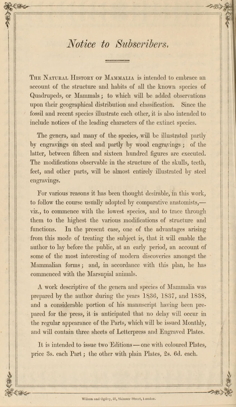 Notice to Subscribers, The Natural History of Mammalia is intended to embrace an account of the structure and habits of all the known species of Quadrupeds, or Mammals; to which will be added observations upon their geographical distribution and classification. Since the fossil and recent species illustrate each other, it is also intended to include notices of the leading characters of the extinct species. The genera, and many of the species, will be illustrated partly by engravings on steel and partly by wood engravings • of the latter, between fifteen and sixteen hundred figures are executed. The modifications observable in the structure of the skulls, teeth, feet, and other parts, null be ahnost entirely illustrated by steel engravings. Tor various reasons it has been thought desirable, in this work, to follow the course usually adopted by comparative anatomists,— viz., to commence with the lowest species, and to trace through them to the liighest the various modifications of structure and functions. In the present case, one of the advantages arising from this mode of treating the subject is, that it will enable the author to lay before the public, at an early period, an account of some of the most interesting of modern discoveries amongst the Mammalian forms; and, in accordance with this plan, lie has commenced with the Marsupial animals. A work descriptive of the genera and species of Mammalia was prepared by the author during the years 1S.3G, 1S37, and 1838, and a considerable portion of Iris manuscript having been pre¬ pared for the press, it is anticipated that no delay will occur in the regular appearance of the Parts, which will be issued Monthly, and will contain three sheets of Letterpress and Engraved Plates. It is intended to issue two Editions — one with coloured Plates, price 3s. each Part; the other with plain Plates, 2s. 6d. each. Wilson unci Ogilvy, 67, Skinner Street, l.omJtm.