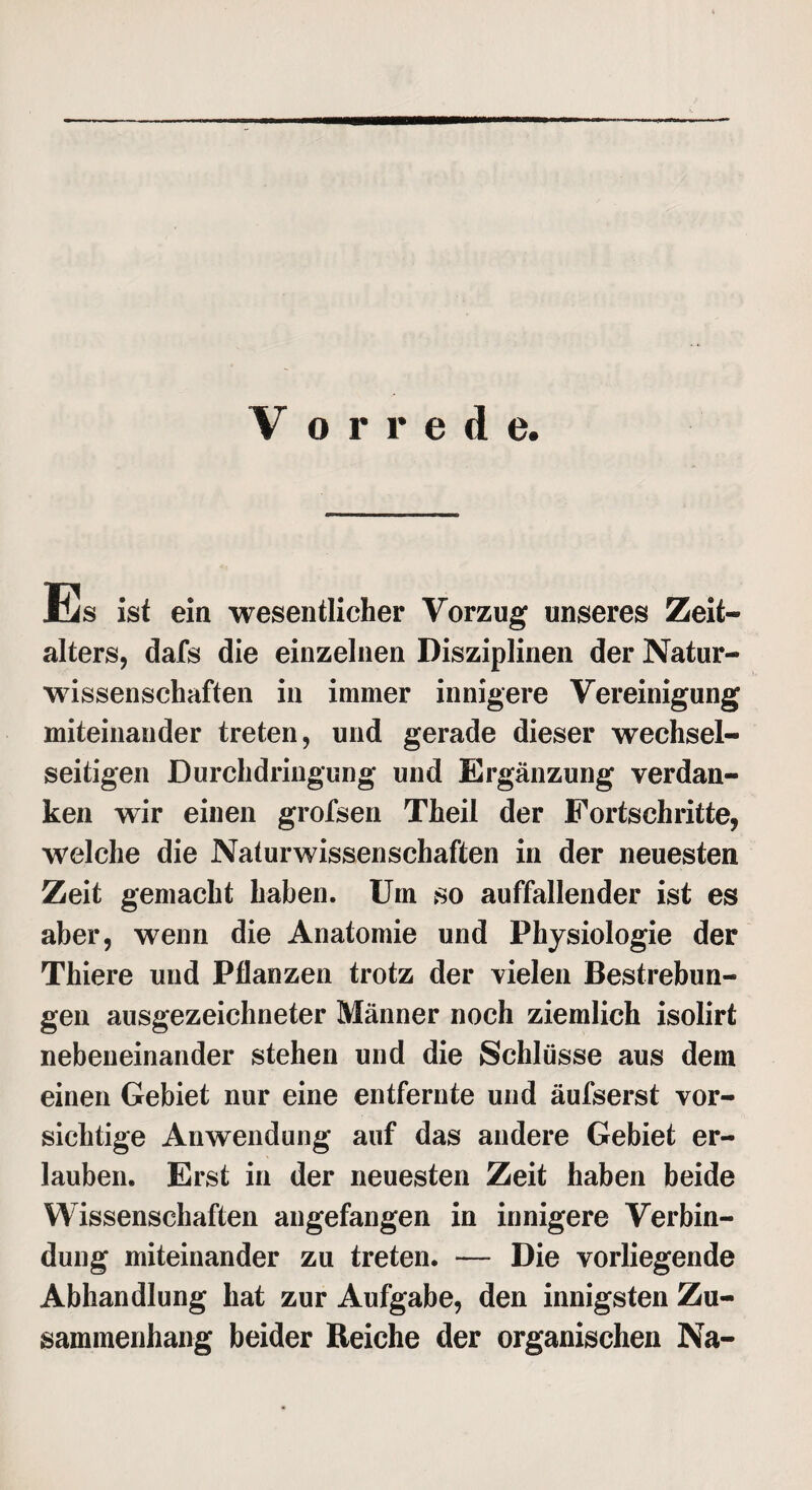 Es ist ein wesentlicher Vorzug unseres Zeit- alters, dafs die einzelnen Disziplinen der Natur¬ wissenschaften in immer innigere Vereinigung miteinander treten, und gerade dieser wechsel¬ seitigen Durchdringung und Ergänzung verdan¬ ken wir einen grofsen Theil der Fortschritte, welche die Naturwissenschaften in der neuesten Zeit gemacht haben. Um so auffallender ist es aber, wenn die Anatomie und Physiologie der Thiere und Pflanzen trotz der vielen Bestrebun¬ gen ausgezeichneter Männer noch ziemlich isolirt nebeneinander stehen und die Schlüsse aus dem einen Gebiet nur eine entfernte und äufserst vor¬ sichtige Anwendung auf das andere Gebiet er¬ lauben. Erst in der neuesten Zeit haben beide Wissenschaften angefangen in innigere Verbin¬ dung miteinander zu treten. — Die vorliegende Abhandlung hat zur Aufgabe, den innigsten Zu¬ sammenhang beider Reiche der organischen Na-