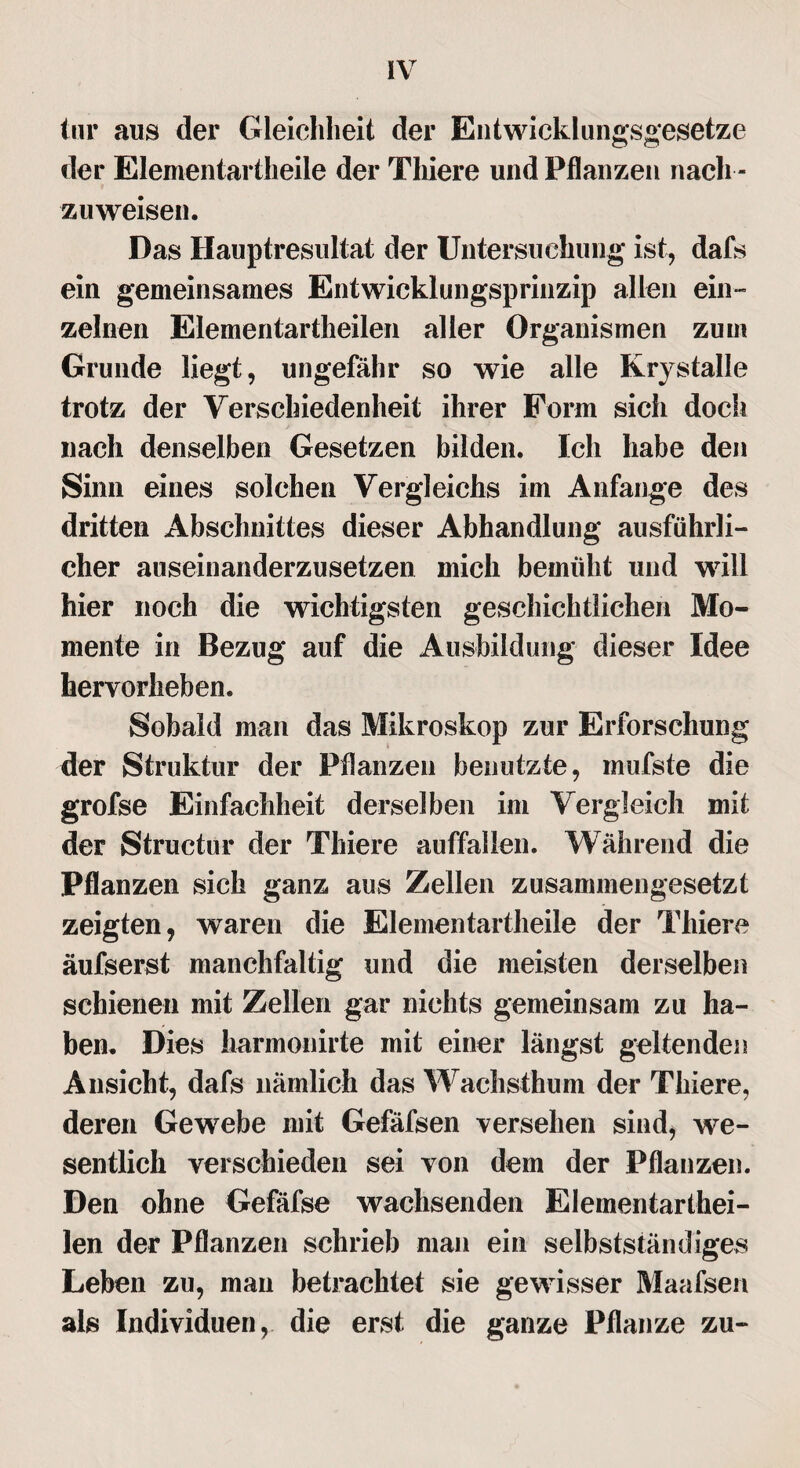 tur aus der Gleichheit der Entwicklungsgesetze der Elementartheile der Tliiere und Pflanzen nach ¬ zuweisen. Das Hauptresultat der Untersuchung ist, dafs ein gemeinsames Entwicklungsprinzip allen ein¬ zelnen Elementartheilen aller Organismen zum Grunde liegt, ungefähr so wie alle Krystalle trotz der Verschiedenheit ihrer Form sich doch nach denselben Gesetzen bilden. Ich habe den Sinn eines solchen Vergleichs im Anfänge des dritten Abschnittes dieser Abhandlung ausführli¬ cher auseinanderzusetzen mich bemüht und will hier noch die wichtigsten geschichtlichen Mo¬ mente in Bezug auf die Ausbildung dieser Idee hervorheben. Sobald man das Mikroskop zur Erforschung der Struktur der Pflanzen benutzte, mufste die grofse Einfachheit derselben im Vergleich mit der Structur der Tliiere auffallen. Während die Pflanzen sich ganz aus Zellen zusammengesetzt zeigten, waren die Elementartheile der Tliiere äufserst manchfaltig und die meisten derselben schienen mit Zellen gar nichts gemeinsam zu ha¬ ben. Dies harmonirte mit einer längst geltenden Ansicht, dafs nämlich das Wachsthum der Tliiere, deren Gewebe mit Gefäfsen versehen sind, we¬ sentlich verschieden sei von dem der Pflanzen. Den ohne Gefäfse wachsenden Elementarthei¬ len der Pflanzen schrieb man ein selbstständiges Leben zu, man betrachtet sie gewisser Maafsen als Individuen, die erst die ganze Pflanze zu-