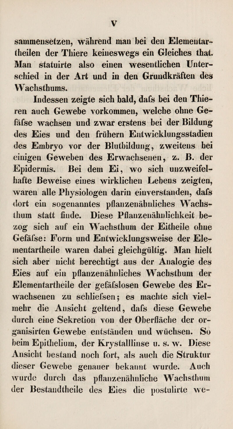 sammensetzen, während man bei den Elementar- theilen der Thiere keineswegs ein Gleiches that. Man statuirte also einen wesentlichen Unter¬ schied in der Art und in den Grundkräften des Wachsthums. Indessen zeigte sich bald, dafs bei den Thie- ren auch Gewebe Vorkommen* welche ohne Ge- fäfse wachsen und zwar erstens bei der Bildung des Eies und den frühem Entwicklungsstadien des Embryo vor der Blutbildung, zweitens bei einigen Geweben des Erwachsenen, z. B. der Epidermis. Bei dem Ei, wo sich unzweifel¬ hafte Beweise eines wirklichen Lebens zeigten, waren alle Physiologen darin einverstanden, dafs dort ein sogenanntes pflanzenähnliches Wachs¬ thum statt finde. Diese Pflanzenähnlichkeit be¬ zog sich auf ein Wachsthum der Eitheile ohne Gefäfse: Form und Entwicklung»'weise der Ele¬ mentartheile waren dabei gleichgültig. Man hielt sich aber nicht berechtigt aus der Analogie des Eies auf ein pflanzenähnliches Wachsthum der Elementartheile der gefäfslosen Gewebe des Er¬ wachsenen zu schliefsen; es machte sich viel¬ mehr die Ansicht geltend, dafs diese Gewebe durch eine Sekretion von der Oberfläche der or- ganisirten Gewebe entständen und wüchsen. So beim Epitheiium, der Krystalllinse u. s. w. Diese Ansicht bestand noch fort, als auch die Struktur dieser Gewebe genauer bekannt wurde. Auch wurde durch das pflanzenähnliche Wachsthum der Bestandteile des Eies die postulirte we-