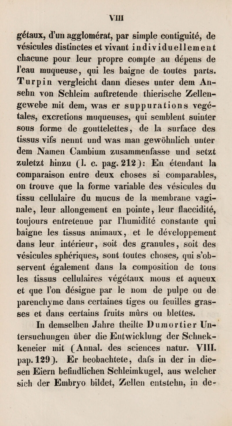 g6taux, (Tun agglomerat, par simple contiguitö, de vesicules distinctes et vivant individuellement chacune pour leur propre eompte au depens de l’eau muqueuse, qui les baigne de toutes parts. Turpin vergleicht dann dieses unter dem An¬ sehn von Schleim auftretende thierische Zellen¬ gewebe mit dem, was er suppurations vege¬ tales, excretions muqueuses, qui semblent suinter sous forme de gouttelettes, de la surface des tissus vifs nennt und was man gewöhnlich unter dem Namen Cambium zusammenfasse und setzt zuletzt hinzu (1. c. pag. 212): En etendant la comparaison entre deux choses si comparables, on trouve que la forme variable des vesicules du tissu cellulaire du mucus de la membrane vagi¬ nale, leur allongement en pointe, leur flaccidite, toujours entrelenue par fhumidite constante qui baigne les tissus animaux, et le developpement dans leur interieur, soit des granules, soit des vesicules spheriques, sont toutes choses, qui s’ob- servent egalement dans la composition de tous les tissus cellulaires vegetaux mous et aqueux et que Ton designe par le nom de pulpe ou de parenchyme dans certaines tiges ou feuilles gras- ses et dans certains fruits murs ou blettes. In demselben Jahre theilte Duraortier Un¬ tersuchungen über die Entwicklung der Schnek- keneier mit (Annal. des Sciences natur. VIII. pap. 129). Er beobachtete, dafs in der in die¬ sen Eiern befindlichen Schleimkugel, aus welcher sich der Embryo bildet, Zellen entstehn, in de-