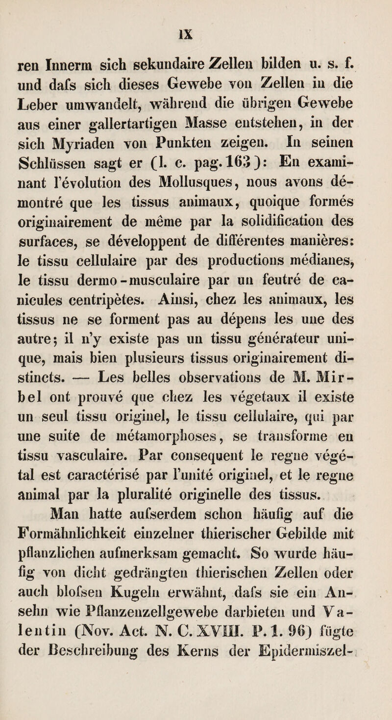 reu Innerm sich sekundairc Zellen bilden u. s. f. und dafs sich dieses Gewebe von Zellen in die Leber umwandelt, während die übrigen Gewebe aus einer gallertartigen Masse entstehen, in der sich Myriaden von Punkten zeigen. In seinen Schlüssen sagt er (1. c. pag.163): En exami- nant l’evolution des Mollusques, nous avons de- montre que les tissus animaux, quoique formes originairement de meme par la solidification des surfaces, se developpent de differentes manieres: le tissu cellulaire par des productions medianes, le tissu dermo-musculaire par un feutre de ca- nicules centripetes. Ainsi, chez les animaux, les tissus ne se forment pas au depens les une des autre; il n’y existe pas un tissu generateur uni- que, mais bien plusieurs tissus originairement di- stincts. — Les belles observations de M. Mir- bel ont prouve que chez les vegetaux il existe un seul tissu originel, le tissu cellulaire, qui par une suite de inetamorphoses, se transforme en tissu vasculaire. Par consequent le regne vege- tal est caracterise par Tunite originel, et le regne animal par la pluralite originelle des tissus. Man hatte aufserdem schon häufig auf die Formähnlichkeit einzelner thierischer Gebilde mit pflanzlichen aufmerksam gemacht. So wurde häu¬ fig von dicht gedrängten thierischen Zellen oder auch blofsen Kugeln erwähnt, dafs sie ein An¬ sehn wie Pflanzenzellgewebe darbieten und Va¬ lentin (Nov. Act. N. C. XVIII. P.l. 96) fügte der Beschreibung des Kerns der Epidermiszel-