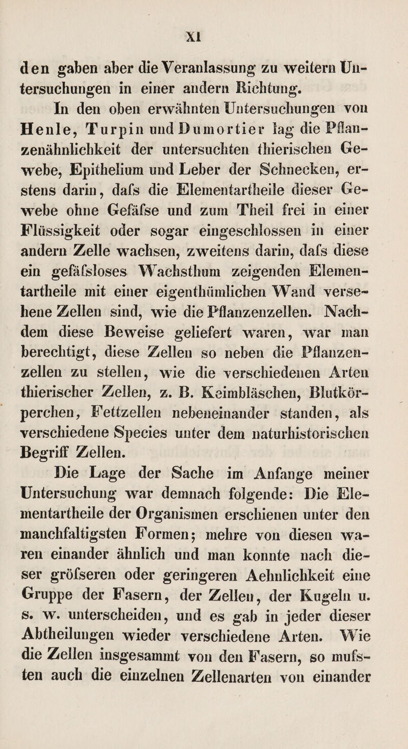 den gaben aber die Veranlassung zu weitern Un¬ tersuchungen in einer andern Richtung. In den oben erwähnten Untersuchungen von Henle, Turpin und Dumortier lag die Pflan¬ zenähnlichkeit der untersuchten thierischen Ge¬ webe, Epithelium und Leber der Schnecken, er¬ stens darin, dafs die Elementartheile dieser Ge¬ webe ohne Gefäfse und zum Th eil frei in einer Flüssigkeit oder sogar eingeschlossen in einer andern Zelle wachsen, zweitens darin, dafs diese ein gefäfsloses Wachsthum zeigenden Elemen¬ tartheile mit einer eigenthiimlichen Wand verse¬ hene Zellen sind, wie die Pflanzenzellen. Nach¬ dem diese Beweise geliefert waren, war man berechtigt, diese Zellen so neben die Pflanzen¬ zellen zu stellen, wie die verschiedenen Arten thierischer Zellen, z. B. Keimbläschen, Blutkör¬ perchen , Fettzellen nebeneinander standen, als verschiedene Species unter dem naturhistorischen Begriff Zellen. Die Lage der Sache im Anfänge meiner Untersuchung war demnach folgende: Die Eie- mentartheile der Organismen erschienen unter den manchfaltigsten Formen; mehre von diesen wa¬ ren einander ähnlich und man konnte nach die¬ ser gröfseren oder geringeren Aehnlichkeit eine Gruppe der Fasern, der Zellen, der Kugeln u. s. w. unterscheiden, und es gab in jeder dieser Abtheilungen wieder verschiedene Arten. Wie die Zellen insgesammt von den Fasern, so mufs- ten auch die einzelnen Zellenarten von einander