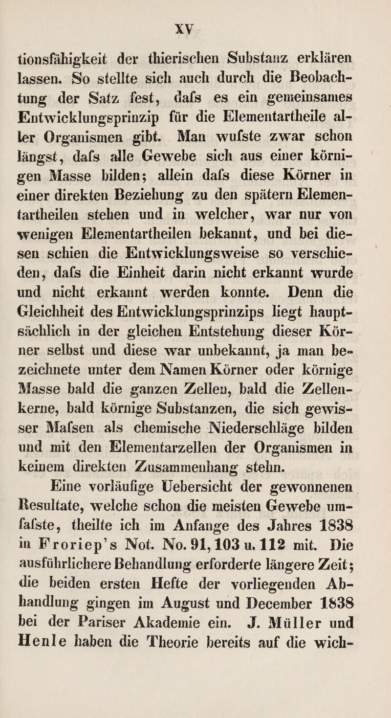 tionsfähigkeit der thierischen Substanz erklären lassen. So stellte sich auch durch die Beobach¬ tung der Satz fest, dafs es ein gemeinsames Entwicklungsprinzip für die Elementartheile al¬ ler Organismen gibt. Man wufste zwar schon längst, dafs alle Gewebe sich aus einer körni¬ gen Masse bilden; allein dafs diese Körner in einer direkten Beziehung zu den spätem Elemen¬ tartheilen stehen und in welcher, war nur von wenigen Elementartheilen bekannt, und bei die¬ sen schien die Entwicklungsweise so verschie¬ den, dafs die Einheit darin nicht erkannt wurde und nicht erkannt werden konnte. Denn die Gleichheit des Entwicklungsprinzips liegt haupt¬ sächlich in der gleichen Entstehung dieser Kör¬ ner selbst und diese war unbekannt, ja man be- zeichnete unter dem Namen Körner oder körnige Masse bald die ganzen Zellen, bald die Zeilen- kerne, bald körnige Substanzen, die sich gewis¬ ser Mafsen als chemische Niederschläge bilden und mit den Elementarzellen der Organismen in keinem direkten Zusammenhang stehn. Eine vorläufige Uebersicht der gewonnenen Resultate, welche schon die meisten Gewebe um- fafste, theilte ich im Anfänge des Jahres 1838 in Froriep’s Not. No. 91,103 u. 112 mit. Die ausführlichere Behandlung erforderte längere Zeit; die beiden ersten Hefte der vorliegenden Ab¬ handlung gingen im August und December 1838 bei der Pariser Akademie ein. J. Müller und Henle haben die Theorie bereits auf die wich-