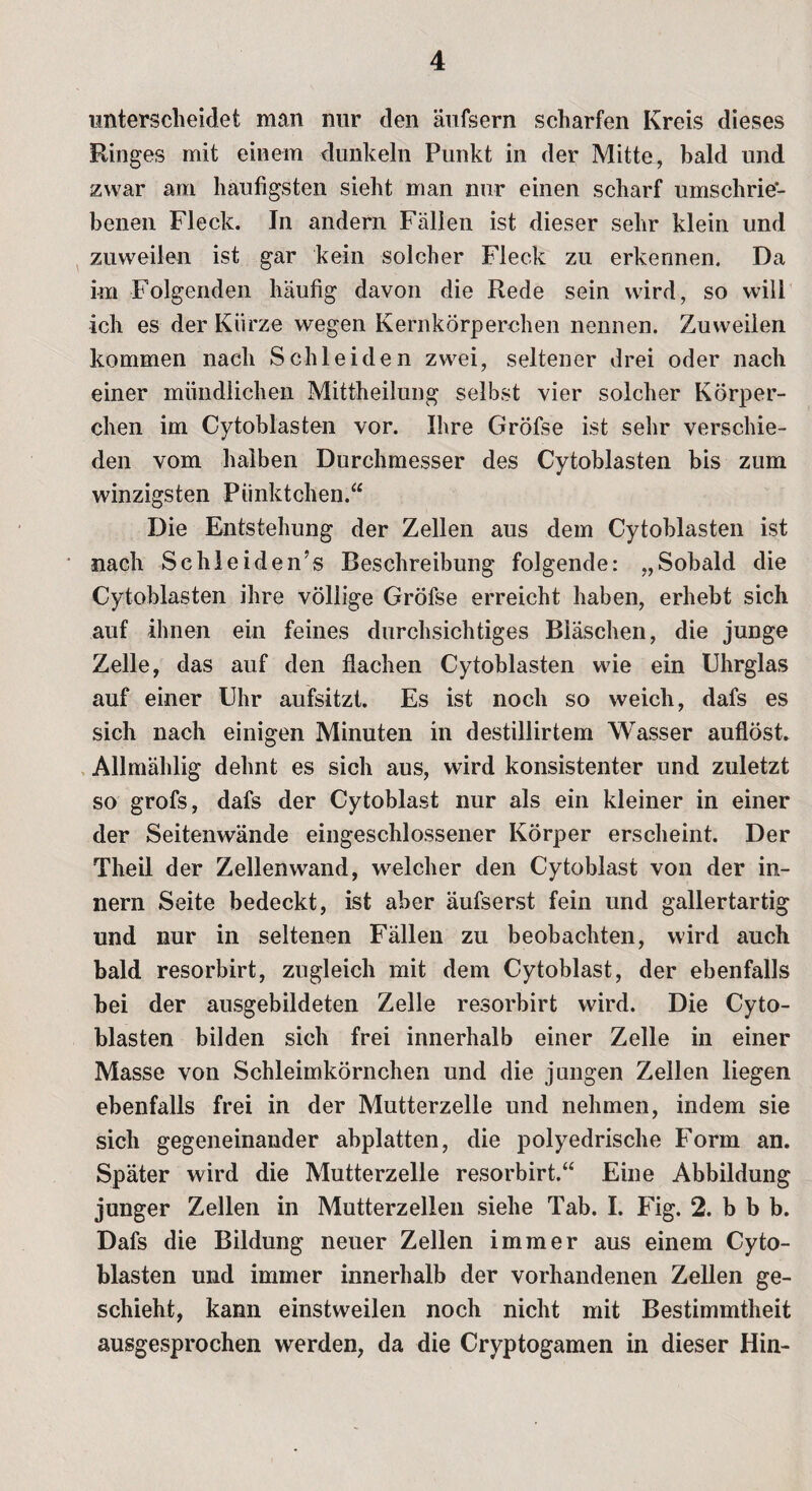 unterscheidet man nur den äufsern scharfen Kreis dieses Ringes mit einem dunkeln Punkt in der Mitte, bald und zwar am häufigsten sieht man nur einen scharf umschrie¬ benen Fleck. In andern Fällen ist dieser sehr klein und zuweilen ist gar kein solcher Fleck zu erkennen. Da im Folgenden häufig davon die Rede sein wird, so will ich es der Kürze wegen Kernkörperchen nennen. Zuweilen kommen nach Schleiden zwei, seltener drei oder nach einer mündlichen Mittheilung selbst vier solcher Körper¬ chen im Cytoblasten vor. Ihre Gröfse ist sehr verschie¬ den vom halben Durchmesser des Cytoblasten bis zum winzigsten Pünktchen.“ Die Entstehung der Zellen aus dem Cytoblasten ist nach Schleiden’s Beschreibung folgende: „Sobald die Cytoblasten ihre völlige Gröfse erreicht haben, erhebt sich auf ihnen ein feines durchsichtiges Bläschen, die junge Zelle, das auf den flachen Cytoblasten wie ein Uhrglas auf einer Uhr aufsitzt. Es ist noch so weich, dafs es sich nach einigen Minuten in destillirtem Wasser auflöst. Allmählig dehnt es sich aus, wird konsistenter und zuletzt so grofs, dafs der Cytoblast nur als ein kleiner in einer der Seitenwände eingeschlossener Körper erscheint. Der Theil der Zellenwand, welcher den Cytoblast von der in- nern Seite bedeckt, ist aber äufserst fein und gallertartig und nur in seltenen Fällen zu beobachten, wird auch bald resorbirt, zugleich mit dem Cytoblast, der ebenfalls bei der ausgebildeten Zelle resorbirt wird. Die Cyto¬ blasten bilden sich frei innerhalb einer Zelle in einer Masse von Schleimkörnchen und die jungen Zellen liegen ebenfalls frei in der Mutterzelle und nehmen, indem sie sich gegeneinander abplatten, die polyedrische Form an. Später wird die Mutterzelle resorbirt.“ Eine Abbildung junger Zellen in Mutterz eilen siehe Tab. I. Fig. 2. b b b. Dafs die Bildung neuer Zellen immer aus einem Cyto¬ blasten und immer innerhalb der vorhandenen Zellen ge¬ schieht, kann einstweilen noch nicht mit Bestimmtheit ausgesprochen werden, da die Cryptogamen in dieser Hin-