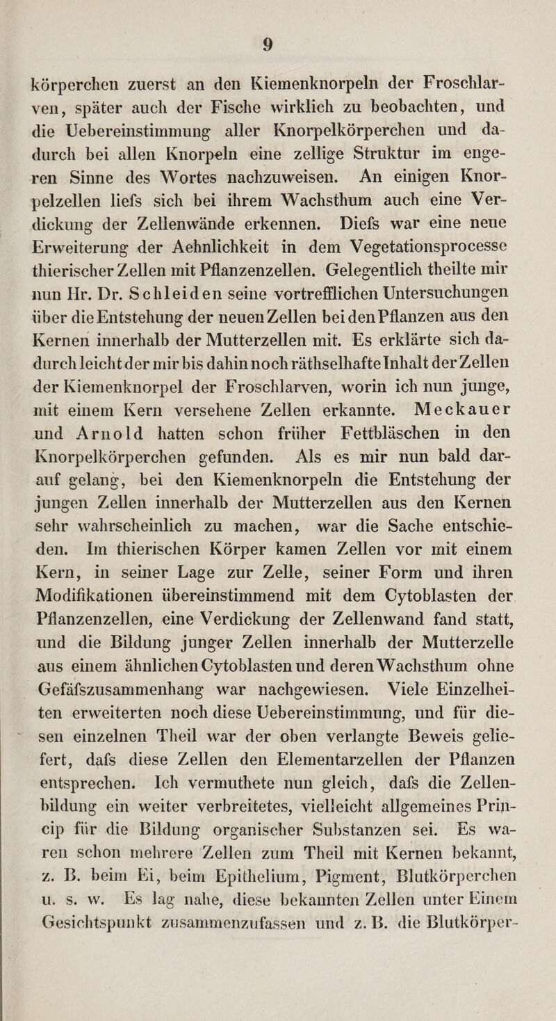 körperchen zuerst an den Kiemenknorpeln der Froschlar¬ ven, später auch der Fische wirklich zu beobachten, und die Uebereinstimmung aller Knorpelkörperchen und da¬ durch bei allen Knorpeln eine zellige Struktur im enge¬ ren Sinne des Wortes nachzuweisen. An einigen Knor¬ pelzellen liefs sich bei ihrem Wachsthum auch eine Ver¬ dickung der Zelienwände erkennen. Diefs war eine neue Erweiterung der Aehnlichkeit in dem Vegetationsprocesse thierischer Zellen mit Pflanzenzellen. Gelegentlich theilte mir nun Hr. Dr. Schleiden seine vortrefflichen Untersuchungen über die Entstehung der neuen Zellen bei den Pflanzen aus den Kernen innerhalb der Mutterzellen mit. Es erklärte sich da¬ durch leicht der mir bis dahin noch räthselhafte Inhalt der Zellen der Kiemenknorpel der Froschlarven, worin ich nun junge, mit einem Kern versehene Zellen erkannte. Meckauer und Arnold hatten schon früher Fettbläschen in den Knorpelkörperchen gefunden. Als es mir nun bald dar¬ auf gelang, bei den Kiemenknorpeln die Entstehung der jungen Zellen innerhalb der Mutterzellen aus den Kernen sehr wahrscheinlich zu machen, war die Sache entschie¬ den. Im thierischen Körper kamen Zellen vor mit einem Kern, in seiner Lage zur Zelle, seiner Form und ihren Modifikationen übereinstimmend mit dem Cytoblasten der Pflanzenzellen, eine Verdickung der Zellenwand fand statt, und die Bildung junger Zellen innerhalb der Mutterzelle aus einem ähnlichen Cytoblasten und deren Wachsthum ohne Gefäfszusammenhang war nachgewiesen. Viele Einzelhei¬ ten erweiterten noch diese Uebereinstimmung, und für die¬ sen einzelnen Theil war der oben verlangte Beweis gelie¬ fert, dafs diese Zellen den Elementarzellen der Pflanzen entsprechen. Ich vermuthete nun gleich, dafs die Zellen¬ bildung ein weiter verbreitetes, vielleicht allgemeines Priji- cip für die Bildung organischer Substanzen sei. Es wa¬ ren schon mehrere Zellen zum Theil mit Kernen bekannt, z. B. beim Ei, beim Epithelium, Pigment, Blutkörperchen u. s. w. Es lag nabe, diese bekannten Zellen unter Einem Gesichtspunkt zusammenzufassen und z. B. die Blutkörper-