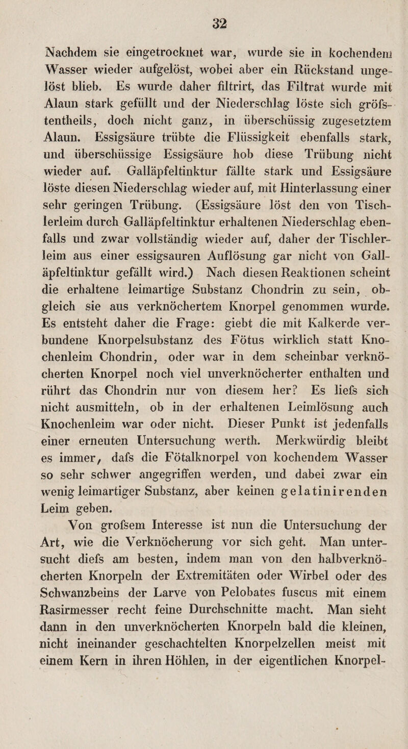 Nachdem sie eingetrocknet war, wurde sie in kochendem Wasser wieder aufgelöst, wobei aber ein Rückstand unge¬ löst blieb. Es wurde daher filtrirt, das Filtrat wurde mit Alaun stark gefüllt und der Niederschlag löste sich gröfs- tentheils, doch nicht ganz, in überschüssig zugesetztem Alaun. Essigsäure trübte die Flüssigkeit ebenfalls stark, und überschüssige Essigsäure hob diese Trübung nicht wieder auf. Galläpfeltinktur fällte stark und Essigsäure löste diesen Niederschlag wieder auf, mit Hinterlassung einer sehr geringen Trübung. (Essigsäure löst den von Tisch¬ lerleim durch Galläpfeltinktur erhaltenen Niederschlag eben¬ falls und zwar vollständig wieder auf, daher der Tischler¬ leim aus einer essigsauren Auflösung gar nicht von Gall¬ äpfeltinktur gefällt wird.) Nach diesen Reaktionen scheint die erhaltene leimartige Substanz Chondrin zu sein, ob¬ gleich sie aus verknöchertem Knorpel genommen wurde. Es entsteht daher die Frage: giebt die mit Kalkerde ver¬ bundene Knorpelsubstanz des Fötus wirklich statt Kno¬ chenleim Chondrin, oder war in dem scheinbar verknö¬ cherten Knorpel noch viel unverknöcherfcer enthalten und rührt das Chondrin nur von diesem her? Es liefs sich nicht ausmitteln, ob in der erhaltenen Leimlösung auch Knochenleim war oder nicht. Dieser Punkt ist jedenfalls einer erneuten Untersuchung werth. Merkwürdig bleibt es immer, dafs die Fötalknorpel von kochendem Wasser so sehr schwer angegriffen werden, und dabei zwar ein wenig leimartiger Substanz, aber keinen gelatinir enden Leim geben. Von grofsem Interesse ist nun die Untersuchung der Art, wie die Verknöcherung vor sich geht. Man unter¬ sucht diefs am besten, indem man von den halbverknö¬ cherten Knorpeln der Extremitäten oder Wirbel oder des Schwanzbeins der Larve von Pelobates fuscus mit einem Rasirmesser recht feine Durchschnitte macht. Man sieht dann in den unverknöcherten Knorpeln bald die kleinen, nicht ineinander geschachtelten Knorpelzellen meist mit einem Kern in ihren Höhlen, in der eigentlichen Knorpel-