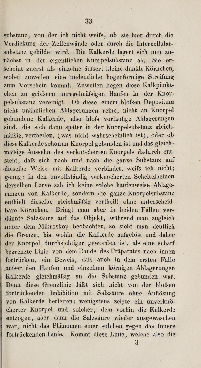 Substanz, von der ich nicht weifs, ob sie hier durch die Verdickung der Zellenwände oder durch die Intercellular¬ substanz gebildet wird. Die Kalkerde lagert sich nun zu¬ nächst in der eigentlichen Knorpelsubstanz ab. Sie er¬ scheint zuerst als einzelne äufsert kleine dunkle Körnchen, wobei zuweilen eine undeutliche bogenförmige Streifung zum Vorschein kommt. Zuweilen liegen diese Kalkpiinkt- chen zu gröfsern unregelmäfsigen Haufen in der Knor¬ pelsubstanz vereinigt. Ob diese einem blofsen Depositum nicht unähnlichen Ablagerungen reine, nicht an Knorpel gebundene Kalkerde, also blofs vorläufige Ablagerungen sind, die sich dann später in der Knorpelsubstanz gleich¬ mäfsig, vertheilen, (was nicht wahrscheinlich ist), oder ob diese Kalkerde schon an Knorpel gebunden ist und das gleich- mäfsige Aussehn des verknöcherten Knorpels dadurch ent¬ steht, dafs sich nach und nach die ganze Substanz auf dieselbe Weise mit Kalkerde verbindet, weifs ich nicht; genug: in den unvollständig verknöcherten Scheitelbeinen derselben Larve sah ich keine solche haufenweise Ablage¬ rungen von Kalkerde, sondern die ganze Knorpelsubstanz enthielt dieselbe gleichmäfsig vertheilt ohne unterscheid¬ bare Körnchen. Bringt man aber in beiden Fällen ver¬ dünnte Salzsäure auf das Objekt, während man zugleich unter dem Mikroskop beobachtet, so sieht man deutlich die Grenze, bis wohin die Kalkerde aufgelöst und daher der Knorpel durchsichtiger geworden ist, als eine scharf begrenzte Linie von dem Rande des Präparates nach innen fortrücken, ein Beweis, dafs auch in dem ersten Falle „aufser den Haufen und einzelnen körnigen Ablagerungen Kalkerde gleichmäfsig an die Substanz gebunden war. Denn diese Grenzlinie läfst sich nicht von der blofsen fortrückenden Imbibition mit Salzsäure ohne Auflösung von Kalkerde herleiten; wenigstens zeigte ein unverknö- cherter Knorpel und solcher, dem vorhin die Kalkerde entzogen, aber dann die Salzsäure wieder ausgewaschen war, nicht das Phänomen einer solchen gegen das Innere fortrückenden Linie. Kommt diese Linie, welche also die 3